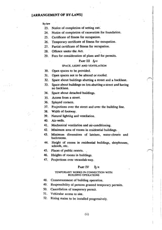 [ARRANGEMENT OF BY-LAWS]
By-law
23. Notice of completion of setting out:
24. Notice of completion of excavation for foundation.
25. Certificate of fitness for occupation.
26. Temporary certificate of fitness for occupation.
27. Partial certificate of fitness for occupation.
28. Offence under the Act.
29. Fees for consideration of plans and for permits.
PART III f1>4
SPACE. LIGHT AND VENTILATION
30. Open spaces to be provided.
31. Open spaces not to be altered or roofed.
32. Space about buildings abutting a street and a backlane.
33. Space about buildings on Jots abutting a street and having
no backlane.
34. Space about detached buildings.
35. Aocess from a street.
36. Splayed corners.
37. Projections over the street and over the building line.
38. Width of footway.
39. Natural lighting and ventilation.
40. Air-wells.
41. Mechanical ventilation and air-conditioning.
42. Minimum area of rooms in residential buildings.
43. Minimum dimensions of latrines, water-closets and
bathrooms.
44. Height of rooms in residential buildings, shophouses,
schools, etc.
45. Places of public resorts. .
46. Heights of rooms in buildings.
47. Projections over verandah-way.
PART IV f~ >1
TEMPORARY WORKS IN CONNECTION WlTil
BUILDING OPERATIONS
48. Commencement of building operation.
49. Responsibility of persons granted temporary permits.
50. Cancellaiion of temporary permit.
51. Vehicular access to site.
52. Rising mains to be installed progressively.
(i i)
I
~·
I
 