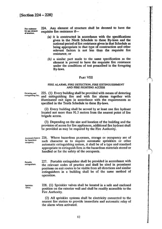 [Section 224 - 228]
224. Any element of structure shall oo deemed to have the
requisite fire resistance if-
(a) it is constructed in accordance with the specifications
given in the Ninth Schedule to these By-laws and the
notional period offire resistance given in that Schedule as
being appropriate to that type of construction and other
relevant factors is not less than the requisite fire
resistance; or ·
(b) a similar part made to the same specification as the
element is proved to have the requisite fire resistance
under the conditions of test prescribed in the foregoing
By-laws.
PART VIll
FIRE ALARMS, FIRE DETEGnON, FIRE EXTINGUISHMENT
AND FIRE FIGHTING ACCESS
"""''"•••• 225. (1) Every building shall be provided with means of detecting
extinguW.ing fire. and extinguishing fire and with fire · alarms together with
Automatic Sy~em
for hazardous
oecupancy.
Portable
c,;tinguishcrs.
Sprinkler
valves.
illuminated exit signs in accordance with the requirements as
specified in the Tenth Schedule to these By-laws.
(2) Every building shall be served by at least one fire hydrant
located not more than 91.5 metres from the nearest point of fire
brigade access.
(3) Depending on the size and location of the building and the
provision of access for fire appliances, additional fire hydrant shall
be provided as may be required by the Fire Authority.
226. Where hazardous pn>cesses, storage or occupancy are of
such character as to require automalic sprinklers or other
automatic extinguishing system, it shall be of a type and standard
appropriate to extinguish fires in the hazardous materials stored or
handled or for the safety of the occupants.
227. Portable extinguisher shall be provided in accordance with
the relevant codes of practice and shall be sited in prominent
positions on exit routes to be visible from all directions and similar
extinguishers in a building shall be of the same method of
operation.
228. (I) Sprinkler valves shall be located in a safe and enclosed
position on the exterior wall and shall be readily accessible to the
Fire Authority.
(2) All sprinkler systems shall be electricity connected to the
nearest fire station to provide immediate and automatic relay of
the alarm when activated.
R2
 