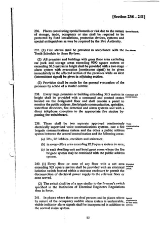 [Section 236 - 241]
236. Places constituting special hazardsor mk due to the nature .....,.- .
of storage, trade, occupancy or size shall be required to 1M;
protected by fixed installations, protective devices, systems and
special extinguishers as may be required by the Frre Authority.
237. (1) Frre alarms shall be provided in accordance with the ..., ........_
Tenth Schedule to these By-laws.
(2) All premises and buildings with gross floor area excluding
car park and storage areas exceeding 9290 square metres or
exceeding 30.5 metres in heigbt shall be provided with a two-stage ···
alarm system with evacuation (continuous sigiW) to be given
immediately in the affected section of the premises while an alert
(intermittent signal) be given in adjoining section.
(3) Provision shall be made for the general evacuation of the
premises by action of a master control.
238. Every large premises or building exceeding 30.5 metres in CommaDd...,
heigbt shall be provided with a command and control centre ""'""' =""·
located on the desigriated floor and shall contain a panel to
monitor the. public address, fire brigade communication, sprinkler,
waterflow detectors, :fire detection and alarm systems and with a
direct telephone conection to the appropriate fire station by-
passing_the switchboard.
239. There shall be two separate approved continuously v'""'
electrically supervised voice communications systems, one a fire =~
brigade communications system and the other a public address
system between the central control station and the following areas: ·
(a) lifts, lift lobbies, corridors and staircases;
(b) in every office area exceeding 92.9 square metres in area;
(c) in each dwelling unit and hotel guest room where the fire
brigade system may be combined with the public address
system. '
240. (1) Every floor or zone of any floor with a net area """""''
exceeding 929 square metres shall be provided with an electrical :1:::."
isolation switch located within a staircase enclosure t<' permit the
disconnection of electrical power supply to the relevant floor or
zone served.
(2) The switch shall be of a type similar to the fireman's switch
specified in the Institution of Electrical Engineers Regulations
then in force.
241. In places where there are deaf persons and in places where Sp<C.J
by nature of the occupancy audible alarm system is undesirable, ;:~~,:
visible indicator alarm signals shall be incorporated in addition to ,,...__
the normal alarm system.
85
 