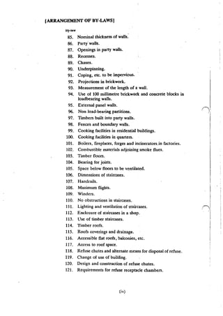 [ARRANGEMENT OF BY-LAWS!
H)'~law
85. Nominal thickness of walls.
86. Party· walls.
frl. Openings in party walls.
88. Recesses.
89. Chases.
90. Underpinning.
91. Coping, etc. to be impervious.
92. Projections in brickwork.
93. Measurement of the length of a wall.
94. Use of 100 miUimetre brickwork and concrete blocks in
loadbearing walls.
95. External panel walls.
96. Non load-bearing partitions.
97. Timbers built into party walls.
98. Fences and boundary walls.
99. Cooking facilities in residential buildings.
100. Cooking facilities in quarters.
101. Boilers, fireplaces, forges and incineratorsjn factories.
102. Combustible materials adjoining smoke flues.
103. Timber floors.
104. Bearing for joists.
105. Space below floors to be ventilated.
106. Dimensions of staircases.
107. Handrails.
108. Maximum flights.
109. Winders.
110. No obstructions in staircases.
111. Lighting and ventilation of staircases.
112. Enclosure of staircases in a shop.
113. Use of timber staircases.
114. Timber roofs.
115. Roofs coverings and drainage.
116. Accessible flat roofS, balconies, etc.
117. Access to roof space.
118. Refuse chutes and alternate means for disposal of refuse.
119. Change of use of building.
120. Design and construction of refuse chutes.
121. Requirements for refuse receptacle chambers.
(iv)
 