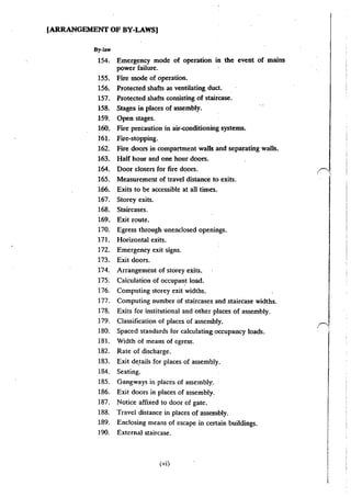 (ARRANGEMENT OF BY-LAWS)
By~law
154, Emergency mode of operation in the event of mains
power failure.
155. Fire mode of operation.
156. Protected shafts as ventilating duct.
157. ·Protected shafts consisting of staircase.
158. Stages in places of assembly.
159. Open stages.
160. Fire precaution in air-conditioning systems.
161. Fire-stopping.
162. Fire doors in compartment walls and separating walls.
163. Half hour and one hour doors.
164. Door closers for fire doors.
165. Measurement of travel distance to exits.
166. Exits to be accessible at all times.
167. Storey exits.
168. Staircases.
169. Exit route.
170. Egress through unenclosed openings.
171. Horizontal exits.
172. Emergency exit signs.
173. Exit doors.
174. Arrangement of storey exits.
175. Calculation of occupant load.
176. Computing storey exit widths.
177. Computing number of staircases and staircase widths.
178. Exits for institutional and other places of assembly.
179. Classification of places of assembly.
180. Spaced standards for calculating occupancy loads.
181. Width of means of egress.
182. Rate of discharge.
183. Exit de_tails for places of assembly.
184. Seating.
185. Gangways in places of assembly.
186. Exit doors in places of assembly.
187. Notice affixed to door of gate.
188. Travel distance in places of assembly.
189. Enclosing means of escape in certain buildings.
190. External staircase.
(vi)
 