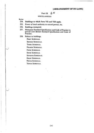 rl
j [ARRANGEMENT OF BY-LAWS]
I
PART IX ffJ 9g
MISCELLANEOUS
By-law
254. Buildings to which Parts VII and VIII apply.
255. Power of local authority to extend period, etc.
· 256. Buildings exempted.
257. Malaysian Standard Specification and Code of Practice to
prevail over British Standard Specification a·nd Code of
Practice.
258. Failure to buildings.
FIRST ScHEDULE.
SECOND SCHEDULE.
THIRD SCHEDULE.
FOURTH SCHEDULE.·
FIFTH ScHEDULE.
SIXTH" ScHEDULE.
SEVENTH SCHEDULE.
EIGHT SCHEDULE.
NINTH SCHEDULE.
TENTH SCHEDULE.
(ix)
 