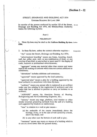 u
( .
'--./
[Section 1 - 2]
STREET, DRAINAGE AND BUILDING ACT 1974
UNIFOR!M BUILDING BY-LAWS 1984
In exercise of the powers conferred by section 133 of the Street, A" w.
Drainage and Building Act 1974, the Minister/State Authority
·makes the following by-laws:
PART I
PRELIMINARY
1. These By-laws may be cited as the Uniform Building By-laws c..,~;••
1984.
2. In these By-laws, unless the context otherwise requires--
"Act" means the Street, Drainage and Building Act 1974;
"advertisement hoarding" means any frame, hoarding, board,
wall, bar, pillar, post, wire, or any combination of these, or any
erection of any kind, or:any surface or space used f<w the display of
trade, business or professional advertisements;
"aggregate" means any material other than cement and water
used in the making of concrete which does not contain additions or
admixtures;
'"alterations" includes additions and extensions;
"approved" means approved by the local authority;
"approved plan" means a plan for a building approved by the
local authority in accordance with these By-laws; ·
"architect'' means any person who is registered as an architect
under any law relating to the registration of architects and who
under that law is allowed to practise or carry on business as an
architect;
"ASHARE" means the American Society of Heating,
Refrigerating and Air-Conditioning Engineers, Inc.;
"balcony" means any stage, platform, oriel window or other
similar structure projecting outwards from the wall o( a building
and supported by brackets or cantilevered;
"base" in relation to a wall or pier means-
(a) the underside of the course immediately above the
footings, if any, or in the case of wall carried by a beam,
above the beam; and
(b) in any other case the bottom of such wall or pier;
"basement" means any storey or storeys of a building which is
or are at a level lower than the ground storey;
lnteqnetation.
 