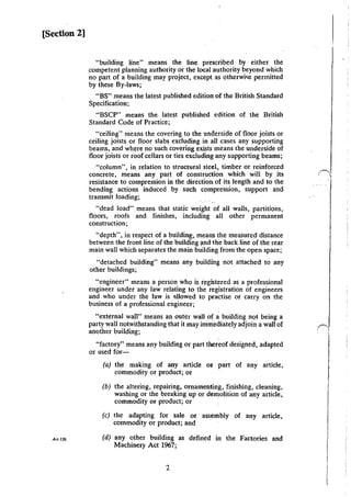 [Section 2]
Ar;t 139.
"building line" means the line prescribed by either the
competent planning authority or the local authority beyond which
no part of a building may project, except as otherwi'e permitted
by these By-laws;
"BS" means the latest published edition of the British Standard
Specification;
"BSCP" means the latest published edition of the British
Standard Code of Practice;
"ceiling" means the covering to the underside of floor joists or
ceiling joists or floor slabs excluding in all cases any supporting
beams, and where no such covering exists means the underside of
floor joists or roof cellars or ties excluding any supporting beams;
"column", in relation to structural steel, timber or reinforced
concrete, means any part of construction which will by its
resistance to compression in the direction: of its length and to the
bending actions induced by such compression, support and
transmit loading;
"dead load... means that static weight of all walls, partitions,
floors, roofs and finishes, including all other permanent
construction;
"depth", in respect of a building, means the measured distance
between the front line of the building and the back line of the rear
main wall which separates the main building from the open space;
"detached building" means any building not attached to any
other buildings;
"engineer" means a person who is r~giStered as a professional
engineer under any law relating to the registration of engineers
and who under the law is ~!lowed to practise or carry on the
business of a professional engineer;
"external wall" means an outer wall oi a building not being a
party wall notwithstanding that it may immediately adjoin a wall of
another building;
"factory" means any building or part thereof designed, adapted
or used for-
(a) the making of any article or part of any article,
commodity or product; or
(b) the altering, repairing, ornamenting, finishing, cleaning,
washing or the breaking up or demolition of any article,
commodity or product; or
(c) the adapting for sale or assembly of any article,
commodity or product; and
(d) any other building as defined in the Factories and
Machinery Act 1967;
2
 
