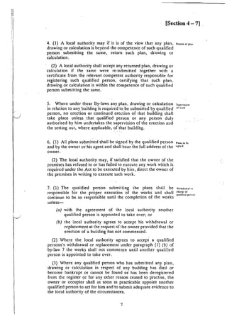 11
i'l
ll
I
'I
[Section 4 - 7]
4. (I) A local authority may if it is of the view that any plan. R""'""''''"
drawing or calculation is beyond the competence of such qualified
person submitting the same, return such plan, drawing or
calculation.
(2) A local authority shall accept any returned plan, drawing or
calculation if the same were re-submitted together with a
certificate from the relevant competent authority responsible for
registering such qualified person, certifying that such plan,
drawing or calculation is within the competence of such qualified
person submitting the same.
5. Where under these By-laws any plan, drawing or calculation
in relation to any building is required to be submitted by qualified
person, no erection or continued erection of that building shall
take place unless ,that qualified person or any person duly
authorised by him undertakes the supervision of the erection and
the setting out, where applicable, of that building.
Sup..•nl.1!111
uf Wll/k
6. (1) All plans submitted shall be signed by the qualified person ,,,, '" ,,
and by the owner or his agent and shall bear the full address of the "'"'"·
owner.
(2) The local authority may, if -satisfied that the owner of the
premises has refused to or has failed to execute any work which is
required under the Act to be executed by him, direct the owner of
the premises in writing to execute such work.
7. (1) The qualified person submitting the plans shall be
responsible for the proper execution of the works and shall
continue to be so responsible until the completion of the works
unless-
{a) with the agreement of the local authority another
qualified person is appointed to take over; or
(b) the local authority agrees to accept his withdrawal or
replacement 1at the request of the owner provided that the
erection of a building has not commenced.
(2) Where the local authority agrees to accept a qualified
persons's withdrawal or replacement under paragraph (1) (b) of
by-law 7 the works shall not commence until another qualified
person is appointed to take over.
(3) Where any qualified person who has submitted any plan,
drawing or calculation in respect of any building has died or
become bankrupt or cannot be found or has been deregistered
from the register or for any other reason ceased to practise, the
owner or occupier shall as soon as practicable appoint another
qualified person to act for him and to submit adequate evidence to
the local authority of the circumstances.
7
Wi1hdrawal u1
'hangt of
qualihcd pc1~""
 