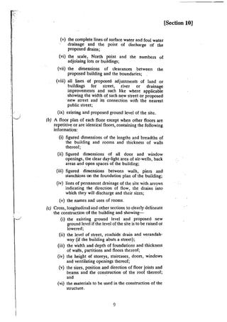 '.___!
(v) the complete lines of surface water and foul water
drainage and the point of discharge of the
proposed drains;
(vi) the scale, North point and the numbers of
adjoining lots or buildings;
(vii) the dimensions of clearances between the
proposed building and the boundaries;
(viii) all lines of proposed- adjustments of land or
buildings for street, river or drainage
improvements and such like where applicable
showing the width of such new street or proposed
·new street and its connection with "the nearest
public street;
(ix) existing and proposed ground level of the site.
(b) A floor plan of each floor except when other floors are
repetitive or are identical floors, containing the following
information: ·
(i) figured dimensions of the lengths and breadths of
the building and rooms and thickness of walls
thereof;
(ii) figured dimensions of all door and window
openings, the clear day-light area of air-wells, back
areas and open spaces of the building;
(iii) figured dimensions between walls, piers and
stanchions on the foundation plan of the building;
(iv) lines of permanent drainage of the site with arrows
indicating the direction of flow, the drains into
which they will discharge and their sizes;
(v) the names and uses of rooms.
(c) Cross, longitudinal and other sections to clearly delineate
the construction ·of the building and showing-
(i) the existing ground level and proposed new
ground level if the level of the site is to be raised or
lowered;
(ii) the level of street, roadside drain and verandah-
way {if the building abuts a street); ·
(iii) the width and depth of foundations and thickness
of walls, partitions and floors thereof;
(iv) the height of storeys, staircases, doors, windows
and ventilating openings thereof;
{v) the sizes, position and direction of floor joists and
beams and the construction of the roof thereof;
and
(vi) the materials to be used in the construction of the
structure.
9
[Section 10]
 