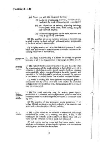 [Section 10 -14]
Exemption from
by·law 10.
Sketch plans
for approval
in principle.
Speda
pcnnission
10 commence
building
operalions.
Plans of
alterations.
(d) Front, rear and side elevations showing-
(i) the levels of adjoining footways, verandah-ways,
roads and the levels of the proposed counterparts;
(ii) part elevations of existing adjoining buildings
showing their floor levels, main coping, parapets
and verandah heights;
(iii) the materials proposed for the walls, windows and
roof, if applicable and visible.
(2) The qualified person or owner or occupier as the case may
be shall provide the local authority with such further information
as the local authority may require.
(3) All plans shall either be in clear indelible"prints or drawn in
black with differences of material shown in distinct colours and all
existing structures in neutral tints.
11. The local authority may if it deems fit exempt any person
from any or all-of the requirements of paragraph (1) of by·law 10.
12. (1) Notwithstanding the provisions of by-laws 8 and 10 when
. the consideration of the local authority is desired for approval in
·.principle of a building, tentative sketch plans in duplicate on paper
accompanied by a brief report sufficient to show the character and
standard of the building may be submitted subject to the payment
of the fees as prescribed in the First schedule to these By-laws.
(2) When a building has been -approved in principle. plans in
accordance with by-laws 3 to 10 and 14 to 16 shall be submitted
and approved before erection of the building approved in principle
may be commenced.
13. (1) The local authority may, in writing grant special
permission to commence building operations provided that such
commencement will not infringe the provisions of the act or these
By-laws.
(2) The granting of any permission under paragraph (I) of
by-law 13 shall not deprive the local authority of its power tv give
written directions in respect of such building.
14. (1) In plans submitted for additions or alterations, including a
subdivision of rooms, to a building, the parts, if any, of the
building to be removed shall be shown in dotted lines and new
work shall be either in red or in black fully coloured.
(2) All existing surface water and foul water drains, stairs,
windows and doors and all openings for light and ventilation of the
building shall be shown on such plans.
10
 