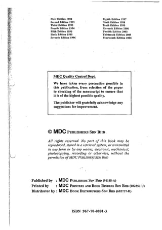 IILI
>I
J
I'f
First EditiOn 1988
Second Edition 1991
Third Edition 1993
Fourth Edition 1994
Fifth Edition 1995
Sixth Edition 1995
Seventh Edition 1996
MDC Quality Control Dept.
Eighth Edition 1997
Ninth Edition 1998
Tenth Edition 1999
EleveDth Edition 2000
Twelfth Edition 2003
Thirteenth Edition 2005
Fourteenth Edition 2006
We have taken every precaution possible in
this publication, from selection of the paper
to checking of the manuscript to ensure that
it is ofthe highest possible quality.
The publisher will gratefully acknowledge any
suggestions for improvement.
© MDC PUBLISHERS SON BHD .
All rights reserved. No part of this book may be
reproduced, stored in a retrieval system, or transmitted
in any form or by any means, electronic, mechanical,
photocopying, recording or otherwise, without the
permission ofMDC PUBLISHERS SDN BHD
Published by : MDC PuBLISHERS SDN BHD (91168-A)
Printed by : MDC PRINTERS AND BooK BINDERS SDN BHD (602857-U)
Distributor by : MDC BooK DISTRIBUTORS SDN BHD (602737-H)
ISBN 967-70-0801-3
 