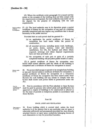[Section 26 - 30]
P:Jniil ccnirleatc
or fitness
lor ocCIpation.
Orfcncc under
the Act.
Fcc~ for
consido::ution of
pbn~ and for
pcrmiu.
Open sp..ccs to
be provided.
(2) Where the certificate under paragraph (1) is issued and the
owner or the occupier of the building does not fully comply with
the requirements as imposed, the local authority may make use of
the deposit for the purpose of complying with the said
requirements.
27. (1) The local authority may in its discretion grant a partial
certificate of fitness for the occupation of any paft of a building.
partially completed and may impose any conditions that it deems
necessary in the public interest: ·
Provided that no such permit shall be granted if-
(a) no application for partial certificate of fitness for
occupation has been made within the period of
construction;
(b) all essential services, including access road, landscape,
car parks, drains, sanitary, water and electricity
installations, fire lifts, fire hydrant and others where
required, sewerage and refuse disposal requirements
have not been provided; and
(c) the occupation of such part or parts of a partially
completed building will prejudice public health or safety.
(2) A partial certificate of fitness for occupation once
issued shall remain effective until the whole of the building is
completed and a certificate of fitness for occupation is issued.
28. No person shall occupy or permit to be occupied any building
or any part thereof unless a certificate of fitness for occupation, a
partial certificate of fitness for occup~tion or a temporary
certificate of fitness for occupation has been issued under these
By-laws for such building and any failme to comply with this
by-law shall render such person liable to prosecution under the
Act.
29. Fees in accordance with the First schedule to these By-Jaws
shall be paid by persons who submit plans and specifications for
approval in respect of buildings to be constructed or altered or
for the issue of permits or .temporary permits in accordance with
these By-Jaws.
PART Jil
SPACE, LIGHT AND VENTILATION
30. Every building which is erected shall, unless the local
authority is of the opinion that in any particular case air space is
otherwise sufficiently and petmanently provided for, have directly
attached thereto an open space exclusively. belonging thereto of
such dimensions as may be prescribed hereafter.
14
 