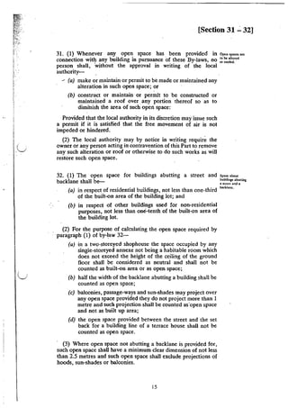 i
~
I ~
!f,.
i
f
I
'
(_)
[Section 31 ..:. 32]
31. (1) Whenever any open space has been provided in Op<"''""oo'
connection witi:J: any building in pursuance Of these By-Jaws, no ~~ !:o~~~~ed
person shall, without the approval in writing of the local
authority-
- (a) make or maintain or permit to be made or maintained any
alteration in such open space; or
(b) construct or maintain or permit to be constructed or
maintained a roof over any portion thereof so as to
diminish the area of such open space:
Provided that the local authority in its discretion may issue such
a permit if it is satisfied that the free movement of air is not
impeded or hindered.
(2) The local authority may by notice in writing require the
owner or any person acting in contravention of this Part to remove
any such alteration or roof or otherwise to do such works as will
restore such open space.
32. (1) The open space for buildings abutting a street and
backlane shall be--
(a) in respect of residential buildings, not less than one-third
of the built-on area of the building Jot; and
(b) in respect of other buildings used for non-residential
purposes, not Jess than one-tenth of the built-on area of
the building lot.
~ (2) For the purpose of calculating the open space required by
paragraph (1) of by-law 32-
(a) in a two-storeyed shophouse the space occupied by any
single-storeyed annexe not being a habitable room which
does not exceed the height of the ceiling of the ground
floor shall be considered as neutral and shall not be
counted as built-on area or as open space;
(b) half the width of the backlane abutting a building shall be
counted as open space;
(c) balconies, passage-ways and sun-shades may project over
any open space provided they do not project more than I
metre and such projection shall be counted asopen space
and not as built up area;
(d) the open space provided between the street and the set
back for a building line of a terrace house shall not be
counted as open space.
(3) Where open space not abutting a backlane is provided for,
such open space shall have a minimum clear dimension of not less
than 2.5 metres and such open space shall exclude projections of
hoods, sun-shades or balconies.
15
Space abou1
buildings abuuing
a Slrcc:! and 1
OOcklant.
 