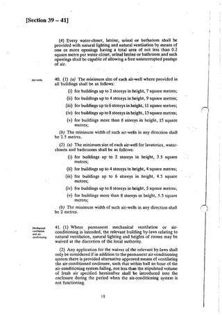 [Section 39 - 41]
Air·wells.
Mc:chankal
ventilation
and air·
conditioning.
(4) Every water-closet, latrine, urinal or bathroom shall be
provided with natural lighting and natural ventiiation by means of
one or more openings having a total area of not less than 0.2
square metre per water-closet, urinal latrine or bathroom and such
openings shall be capable of allowing a free uninterrupted passage
of air.
40. (I) (a) The minimum size of each air-well where provided in
all buildings shall be as follows:
(i) for buildings up to 2 storeys in height, 7 square metres;
(ii) for buildings up to 4 storeys in height, 9 square metres;
'
(iii) for buildings up to 6 storeys in height, 11 square metres;
(iv) for buildings up to 8 storeys in height, 13 square metres;
(v) for buildings more than 8 storeys in height, 15 square
metres;
(b) The minimum width of such air-wells in any direction shall
be 2.5 metres.
(2) (a) The minimum size of each air-we!Ifor lavatories, water-
closets and bathrooms shall be as follows:
(i) for buildings up to 2 storeys in height, 3.5 square
metres;
(ii) for buildings up to 4 storeys in height, 4 square metres;
(iii) for buildings up to 6 storeys in height, 4.5 square
metres;
(iv) for buildings up to 8 storeys in height, 5 square metres;
(v) for buildings more than 8 storeys in height, 5.5 square
metres;
(b) The minimum width of such air-wells in any direction shall
be 2 metres.
41. (I) Where permanent mechanical ventilation or air-
conditioning is intended, the relevant building by-laws relating to
natural ventilation, natural lighting and heights of rooms may be
waived at the discretion of the local authority.
(2) Any application for the waiver of the relevant by-laws shall
only be C<lnsidered if in addition to the permanent air-conditioning
system there is provided alternative approved means of ventilating
the air-conditioned enclosure, such that within half an hour of the
air-conditioning system failing, not less than the stipulated volume
of fresh air specified hereinafter shall i>e introduced into the
enclosure during the period when the air-conditioning system is
not functioning.
18
r
 