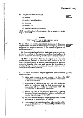 'i
( I
"-._/
[Section 47 - 49]
47. Projections in the nature of-
(a) beams;
(b) stairways and landings;
(c) screens;
(d) blinds; and
(e) signboards or advertisements;
which are not less than 2.5 metres above the verandah-way paving
may be permitted.
PART IV
TEMPORARY WORKS IN CONNECflON WITii
BUILDING OPERATIONS
48. (1) When any building operation is commenced, the person
responsible for the erection shall display a board giving the names,
addresses and telephone numbers of the submitting person and
building contractor.
(2) Construction of any building shall not commence unless a
protective hoarding to the requirements of the local authority is
erected to separate the building from the public street or footway.
(3) Where a protective hoarding is required, a temporary
permit shall be obtained in accordance with by-law 19 and the
protective hoarding shall be constructed according to the approved
protective hoarding plan and shall during the demolition ·or
erection of any building be maintained in good condition to the
satisfaction.of the local authority.
49. The person to whom the temporary permit is granted shall be
responsible for-
(a) taking such measures as are necessary to keep the
roadside drain clear of obstruction and to the satisfaction
of the local authority;
(b) adjustments to existing cables, pipes and other service or
utility or equipment and for their reinstatement on
completion of the works in accordance with the
requirements of the relevant authorities;
(c) painting the ends of the hoardings white and fo~ having
the ends of hoardings and railings suitably marked by red
warning lights throughout the night;
(d) any accident and damage ,to property or pen;ons; directly
attributable to the hoardings or railings;
(e) ensuring that hydrant points and any other existing utility
service installations are not obstructed btsuch hoardings
or materials;
21
Commencement
orbuildi111
operation.
Responsibility
ofp<non
Jf&nled
temporary
permits.
 