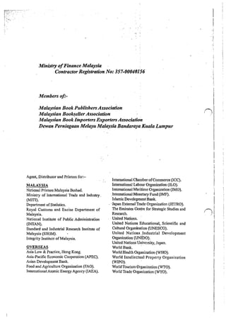 Ministry ofFinance Malaysia
Contractor Registration No.: 357~00040156
Members oft-
Malaysian Book PublishersAssociation
Malaysia1t BooksellerAssociation
Malaysian Book Importers Exporters Association
Dewan Perniagaan Melayu Malaysia Bandaraya Kuala Lumpur
Agent, Distributor and Printers for:-
MALAYSIA
National Printers Malaysia Berhad.
Ministry of International Trade and Industry.
(MITI).
Department ofStatistics.
Royal Customs and Excise Department of
Malaysia.
National Institute of Public Administration
(!NTAN).
Standard and Industrial Research Institute of
Malaysia (SIRJM).
Integrity Institute ofMalaysia.
OVERSEAS
Asia Law & Practice, Hong Kong.
Asia~Pacific Economic Cooperation {APEC).
Asian Development Bank.
Food and Agriculture Organization (FAO).
International Atomic Energy Agency (IAEA).
International C&amberofConnnerce (ICC).
International Labour Organization (ILO).
International Maritime Organization (IMO).
.International Monetary Fund (IMF).
Islamic Development Bank.
·Japan External Trade Organization (JETRO).
The Emirates Centre for Strategic Studies and
Research. ·
United Nations.
United Nations Educational, Scientific and
Cultural Organization (UNESCO).
United Nations ..Industrial Development
Organization (UNIDO).
United Nations University, Japan.
WorldBank. ·
World Health Organization (WHO).
World Intellec:tual Property Organization
(WIPO).
World Tourism Organization (WTO).
World Trade Organization (WTO).
i)
I
I
ni, I
'
I
I
I
I
 