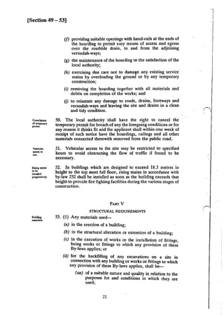 [Section 49 - 53]
Cancellation
ofu:mponry
permit.
Vehicular
~··site.
Riling mains
....inst.lkd
progressively.
Bui~S:
rnateriab.
(f) providing suitable openings with hand-rails at the ends of
the hoarding to permit easy means of access and egress
over the roadside drain, to .and from the adjoining
verandah-ways;
(g) the maintenance of the boarding to the satisfaction of the
local authority;
(h) exercising due care not to damage .any existing service
mains by overloading the ground or by any temporary
construction;
(i) rernoving the hoarding together with all materials and
debris on completion of the works; and
(j) to reinstate any damage to roads, drains, footways and
verandah-ways and leaving the site and drains in a clean
and tidy condition.
50. The local authority ·shall have the right to cancel the
temporary permit for breach of any the foregoing conditions or. for
any reason it thinks fit arid. the applicant shall within one week of
receipt of such notice have the hoardings, railings and all other
materials connected therewith removed from the public road.
51. Vehicular access to the site may be restricted to specified
hours to avoid obstructing the flow of traffic if found to be
necessary. ·
52. In buildings which are designed to exceed i8.3 metres in
height to the top most full floor, rising mains in accordance with
by-law 232 shall be installed as soon as the building exceeds that
height to provide fire fightiHg facilities during the various stages of
construction.
PARTY
STRUCTURAL REQUIREMENTS
53. (1) Any materials used-
(a) in the erection of a building;
(b) in the structural alteration or extension of a building;
(c) in _the execution of works or the installation of fittings,
bemg works or fittings to which any provision of these
By-laws applies; or
(d) for the backfilling of any excavations on a site in
connecti?~ with any building or works or fittings to which
any provlSion of these By-laws applies, shall !»-
(aa) of a suitable nature and quality in relation to the
purposes for and conditions in which they are
used;
22
!,
 