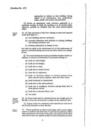 [Section 54 - 57]
Dead and
imposed
.......
Dead loads
calculated
from weigh!S
of materiab
us.cd.
Weight of
panitioru.
appropriate in relation to that liuilding·, having
regard to its construction, size., prqpbrtions,
shape, profile and surface characteristicS.
(3) Advice on appropriate wind velocities applicable to a
particular locality to which the building is to be located shall,
whenever possible be obtained from the local meteorological
office. · · · ·
55. (1) The provisions of this Part relating to dead and imposed
loads shall apply to- ·
(a) new buildings and new structures;
(b) structural alterations and additions to existing buildings
and existing structures; and
(c) existing-construction on change of use;
but shall not apply to the maintenance of; or· the replacement of
parts of, existing buildings and structures where there is no change
ofuse. ·
(2) The dead and imposed loads provided! hereinafter shall be in
addition to and not in substitution of provision relating to-
(a) loads on road bridges;
(b) loads on rail bridges;
(c) loads due to wind;
(d) loads due to seismic forces;
(e) loads due to explosions;
(f) loads on structures subject to internal pressure from
their contents such as bunkers, silos and water tanks;
(g) loads incidental to construction;
(h) loads due to lifts and escalators;
(i) loads due to machinery vibration (except those due to
some gantry cranes);
(j) loads due to thermal effects; and
(k) test loads.
56. (1) Dead loads shall be calculated from unit weight given in
BS 648 or from the actual known weights of the materials used.
(2) Typical values for commonly used materials are laid out in
the Fourth Schedule to these By-laws.
57. Where partitions are shown in the plalls, their actual weights
shall be included in the dead load. To provide for partitions where
their positions are not shown on the plans, the beams and the floor
slabs where these are capable of effective lateral distribution of the
24
 