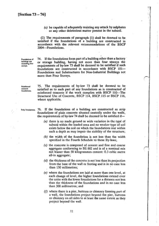 [Section 73 -76]
Foundations of
buildings not
e:tceedina four
"orcys.
Reinforced
concrc:lc:
foundalions.
S1rip foundations.
(c) be capable of adequately resisting any attack by sulphates
or any other deleterious matter present in the subsoil.
(2) The ·requirements of paragraph (1) shall be deemed to be
satisfied if the foundations of a building are constructed in
accordance with the relevant recommendations of the BSCP
2004--Foundations.
74. If the foundations form part of a building other than a factory ·
or storage building, having not more than four storeys the
requirements of by-law 73 shall be deemed to be satisfied if such
foundations are constructed in accordance with BSCP lOt-
Foundations and Substructures for Non-Industrial Buildings not
more than Four Storeys.
75. The requirements of by-law 73 shall be deemed to be
satisfied as to such part of any" foundations as is constructed of
reinforced concrete if the work complies with BSCP llO-The
Structural Use of Concrete, BSCP 114, BSCP.ll5 or BSCP 116,
where applicable.
76. If the foundations of a building are constructed as strip
foundations of plain concrete situated centrally under the walls,
the requirements of by-law 74 shall be deemed to be satisfied if-
(a) there is no made ground or wide variation in the type of
subsoil within the loaded area and no weaker type of soil
exists below the soil on which the foundations rest within
such a depth as may impair the stability of the structure;
(b) the width of the fc.undation is not less than the width
specified in the Fourth Schedule to these By-laws;
(c) the concrete is composed of cement and fine and coarse
aggregate conforming to BS 882 and is of a nominal mix
not leaner than 50 kilogrammes cement: 0.3 cubic metre
all-in aggregate;
(d) the thickness of the concrete is not less than its projection
from the base of the wall or footing and is in no case less
than 150 millimetres; · ·
(e) where the foundations are laid at more than one level, at
each change of level, the higher foundations extend over
the unite with the lower foundations for a distance not less
than the thickness of the foundations and in no case less
than 300 millimetres; and
(f) where there is a pier, buttress or chimney forming part of
a wall, the foundations project beyond the pier, buttress
or chimney on all sides to at least the same extent as they
project beyond the wall.
32
 