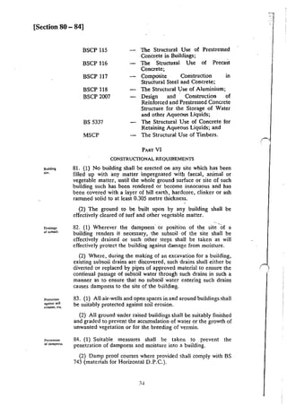 [Section 80 - 84]
Building
site.
Drainage
or subsoil.
Protection
againu soil
erosion, etc.
Prcvennon
of dampness.
BSCP 115
BSCP 116
BSCP 117
BSCP 118
BSCP 2007
BS 5337
MSCP
The Structural Use of Prestressed
Concrete in Buildings;
The ·Structu•al Use of Precast
Concrete;
Composite Construction in
Structural Steel and Concrete;
The Structural Use of Aluminium;
Design and Construction of
Reinforced and Prestressed Concrete
Structure for the Storage of Water
and other Aqueous Liquids;
The Structural Use of Concrete for
Retaining Aqueous Liquids; and
The Structural Use of Timbers.
PART VI
CONSTRUCflONAL REQUIREMENTS
81. (1) No building shall be erected on any site which has been
filled up with any matter impregnated with faecal, animal or
vegetable matter, until the whole ground surface or site of such
building such has been rendered or become innocuous and has
been covered with a layer of hill ·earth, hardcore, clinker or ash
rammed solid to at least 0.305 metre thickness.
(2) The ground to be built upon by any building shall be
effectively cleared of turf and other vegetable matter.
82. (1) Wherever the dampness or position of the site -of a
building renders it necessary, the subsoil ·of the site shall be
effectively drained or such other steps shall be taken as will
effectively protect the building against damage from moisture.
(2) Where, during the making of an excavation for a building,
existing subsoil drains arc discovered, such drains shall either be
diverted or replaced by pipes of approved material to ensure the
continual passage of subsoil water through such drains in such a
manner as to ensure that no subsoil water entering such drains
causes dampness to the site of the building.
83. (!) All air-wells and open spaces in and around buildings shall
be suitably protected against soil erosion.
(2) All ground under raised buildings shall be suitably finished
and graded to prevent the accumulation of water or the growth of
unwanted vegetation or for the breeding of vermin.
84. (I) Suitable measures shall be taken to prevent the
penetration of dampness and moisture into a building.
(2) Damp proof courses where provided shall comply with BS
743 (materials for Horizontal D.P.C.).
0.
 