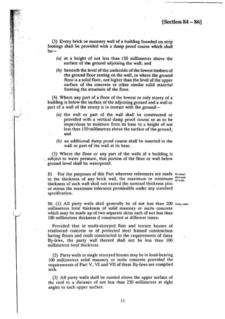[Section 84 - 86]
(3} Every brick or masonry wall of a building founded on strip
footings shall be provided with a damp proof course which shall
be-
(a) at a height of not less than 150 millimetres above the
surface of the ground adjoining the wall; and
(b) beneath the level of the underside of the lowest timbers of
the ground floor resting on the wall, or where the ground
floor is a solid floor, not higher than the level of the upper
surface of the concrete or other similar solid material
forming the structure of the floor.
(4) Where any part of a floor of the lowest or only storey of a
building is below the surface of the adjoining ground and a wall or
part of a wall of the storey is in contact with the ground-
(a) the wall or part of the wall shall be constructed or
provided with a vertical damp proof course so as to be
impervious to moisture from its base to a height of not
less than !50 millimetres above the surface of the ground;
and
(b) an additional damp proof course shall be inserted in the
wall or part of the wall at its base.
.(5) Where the floor or any part of the walls of a building is
:. subject to water pressure, th.at portion of the floor or wall below
· ground level shall be waterproof.
85: For the purposes of this Part wherever references are made
.to the thickness of any brick wall, the maximum or minimum
· thickness of such wall shall not exceed the nominal thickness plus
or minus the maximum tolerance permissible under any standard
specification.
81.. (I} All party walls shall generally be of not less than 200
millimetres total thickness of solid masonry or insitu concrete
which may be made up of two separate skins each of not less than
100 millimetres thickness if constructed at different times:
Provided that in multi-storeyed flats and terrace houses of
reinforced concrete or of protected steel framed construction
having floors and roofs constructed to the requirements of these
By-laws, the party wall thereof shall not be less than 100
millimetres total thickness.
(2) Party walls in single storeyed houses may be in load-bearing
100 millimetres solid masonry or insitu concrete provided the
requirements of Part V, VI and VII of these By-laws are complied
with.
(3) All party walls shall be carried above the upper surface of
the roof to a distance of not less than 230 millimetres at right
angles to such upper surface.
35
N<•minll
lhi,·J.nc$S
of walls.
Pany walls.
 