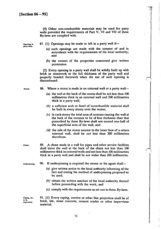 [Section 86- 91]
Opcninp in
part)' w.ns.
(4) Other non-combustible materials may be used for party
walls provided the requirements of Part V, VI and VII of these
By-laws are complied with.
87. (I) Openings may be made or left ina party· wall if-
(a) such openings are made with the consent of and in
accordance with the requirements of the local authority;
and
(b) the owners of the properties concerned give written
permission.
(2) Every opening in a party wall shall be solidly built up with
brick or stonework to the full thickness of the party wall and
properly bonded therewith when the use of such opening is
discontinued.
•~- 88. Where a recess is made in an external wall or a party wall-
(a) the wall at the back of the recess shall be not less than 100
millimetres thick in an external wall and 200 millimetres
thick in a party wall;
(b) a sufficient arch or lintel of incombustible material shall
be built in every storey over the recess;
(c) in each storey the total area of recesses causing the wall at
the back of the recesses to be of less thickness than that
prescribed by these By-laws shan not exceed one-half of
the superficial area of the wall; and
(d) the side of tiJe recess nearest to the inner face of a return
external wall, shall be not less than 300 millimetres
therefrom. ·
a-.. 89. A chase made in a wall for pipes and other service facilities
shall leave the wall at the back of the chase not less than 100
millimetres thick in external walls and not less than 100 millimetres
thick in a party wall and shall be not wider than 200 inillimetres.
u""'""''""•· 90. If underpinning is Iequired the owner or his agent shall-
Copi:ns. c:1e••
....impervious.
(a) give written notice to the local au1ho.rity informing of the
fact and stating the method of underpinning proposed to
be used;
(b) obtain the written sanction of the local authority thereof
before proceeding with the work;. and
(c) comply with the requirements as set out in these By-laws.
91. {1) Every coping, cornice or other like projection shall be of
brick) tile, stone concrete, cement render or other impervious
material.
36
 
