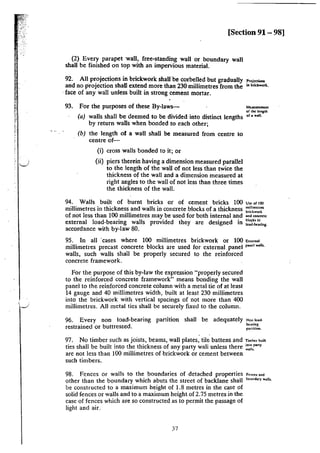.J
[Section 91 - 98)
(2) Every parapet wall, free-standing wall or boundary wall
shall be finished on top with an impervious material.
92. All projections in brickwork shall·be corbelled but gradually l'n>i«<""'
and no projection shaD extend more than 230 millimetres from the '"bri<two.t.
·face of any wall unless built in strong cement mortar.
93. For the purposes of these By-laws--
(a) walls shall be deemed to be divided into distinct lengths
by return waDs when bonded to each other;
(b) the length of a wall shall be measured from centre to
centre of-
(i) cross walls bonded to it; or
(ii) piers therein having a dimension measured parallel
to the length of the wall of not less than twice the
thickness of the wall and a dimension measured at
right angles to the wall of not less than three times
the thickness of the wall.
Measurement
of the kncth
of a wall.
94. Walls built of burnt bricks or of cement bricks 100 u~ of 100
millimetres in thickness and walls in concrete blocks of a thickness millimetres
bridr.worlt
of not less than 100 millimetres may be used for both internal and ••• ~""""
external load-bearing walls provided they are designed in ~':1~~:ring.
accordance with by-law 80.
95. In all ·cases where 100 millimetres brickwork or 100 Eu<m•l
millimetres precast concrete blocks are used for external panel pand walls.
walls, such walls shall be properly secured to the reinforced
concrete framework.
For the purpose of this by-law the expression "properly secured
to the reinforced concrete framework" means bonding the wall
panel to the reinforced concrete column with a metal tie of at least
14 gauge and 40 millimetres width, built at least 230 millimetres
into the brickwork with vertical spacings of not more than 400
millimetres. All metal ties shall be securely fixed to the column.
96. Every non load-bearing partition shall be adequately
restrained or buttressed.
Non load-
bearing
sanition.
97. No timber such as joists, beams, wall plates, tile battens and Timh<• '''"
ties shall be built into the thickness of any party wa)i unless there :~~:•ny
are not less than I00 millimetres of brickwork or cement between
such timbers.
98. Fences or walls to the boundaries of detached properties F.:nC'1:'s and
other than the boundary which abuts the street of backlane shall ...,.., w•11
•·
be constructed to a maximum height of 1.8 metres in the case of
solid fences or walls and to a maximum height of 2.75 metres in the
case of fences which are so constructed as to permit the passage of
light and air.
37
 