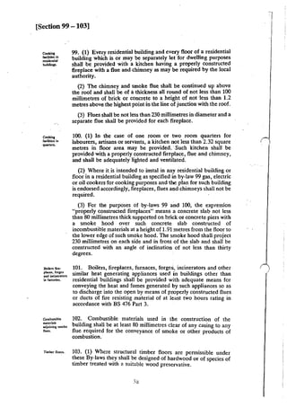 [Section 99- 103]
CookiJII
facilities in
residenlial
buiklinp.
Cookin1
facilities in
quanc:n.
Boikn file·
places, forge$
and incineraton
in factories.
Combustible
materials
adjoining smolr.c
·~·
Timber noon.
99. (I) Every residential building and every floor of a residential
building which is or may be separately let for dwelling purposes
shall be provided with a kitchen having a properly constructed
fireplace with a flue and chimney as may be required by the local
authority.
(2) The chimney and smoke flue shall be continued up above
the roof and shall be of athickness all round of not less than 100
millimetres of brick or concrete to a height of not ·Jess than 1.2
metres above the highest point in the line of junction with the roof.
(3) Flues shall be not less than 230 millimetres in diameter and a
separate flue shall be provided for each fireplace.
100. (1) In the case of one room or two room quarters for
labourers, artisans or servants, a kitchen not less than 2.32 square
metres in floor area may be provided. Such kitchen shall be
provided with a properly constructed fireplac_e, flue and chimney,
and shall be adequately lighted and ventilated.
(2) Where itis intended to instal in any residential building or
floor in a residential building as specified in by-law 99 gas, electric
or oil cookers for cooking purposes and the plan for such building
is endorsed accordingly, fireplaces, flues and chimneys shall not be
required.
(3) For the purposes of by-laws 99 and 100, the expression
"properly constructed fireplaces" means a concrete slab not less
than 80 millimetres thick supported on brick or concrete piers with
a smoke hood over such concrete slab constructed of
incombustible materials at a height of 1.91 metres from the floor to
the lower edge of such smoke hood. The smoke hood shall project
230 millimetres on each side and in front of the slab and shall be
constructed with an angle of inclination of not less than thirty
degrees.
101. Boilers, fireplaces, furnaces, forges, incinerators and other
similar heat generating appliances used in buildings other than
residential buildings shall be provided with adequate means for
conveying the heat and fumes generated by such appliances so as
to discharge into the open by means of properly constructed flues
or ducts of fire resisting material of at least two hours rating in
accordance with BS 476 Part 3.
102. Combustible materials used in tile construction of the
building shall be at least 80 millimetres clear of any casing to any
flue required for the conveyance of smoke or other products of
combustion.
103. (1) Where structural timber floors are permissible under
these By-laws they shall be designed of hardwood or of species of
timber treated with a suitable wood preservative.
I
I
I
 