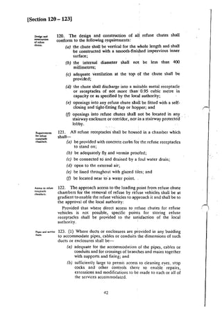 [Section 120- 123]
De.lgn"""
tom!ruction
or refuse
chUie$.
Requiremenu
for refU5C
reoceptadc:
chamben.
Access 10 refuse
rc:cc:ptack
ch:~~mbc~.
120. The design and construction of all refuse chutes shall
conform to the following requirements:
(a) the chute shall be vertical for the whole length and shall
be constructed with a smooth-finished impervious inner
surface; '
(b) the internal diameter shall nat be less than 400
millimetres;
(c) adequate ventilation at the ·top of the chute shall be
provided;
(d) the chute shall discharge into a suitable metal receptacle
or receptacles of not more than' 0.95 cubic metre in
capacity or as specified by the local authority;
(e) openings into any refuse chute sllail be fitted with a self-
closing and tight-fitting flap or hopper; and
(f) openings into refuse chutes shall not be located in any
stairway enclosure or corridor, nor in a stairway protected ·
lobby.
121. All refuse receptacles shall be housed in a chamber which
shall-
(a) be provided with concrete curbs for the refuse receptacles
to stand on;
(b) be adequately fly and vermin proofed;
(c) be connected to and drained by a foul water drain;
(d) open to the external air;
(e) be lined throughout with glazed tiles; and
(f) be located near to· a water point.
122. The approach access to the loading point from refuse chute
chambers for the removal of refuse by refuse vehicles shall be at
gradient to enable the refuse vehicles to approach it and shall be to
the approval of the local authority:
Provided that where direct access to refuse chutes for refuse
vehicles is not possible, specific points for storing refuse
receptacles shall be provided to the satisfaction of the local
authority.
123. (1) Where ducts or enclosures are provided in any bmiding
to accommodate pipes, cables or condui~s the dimensions of such
ducts or enclosures shall be-
(a) adequate for the accommodation of the pipes, cables or
conduits and for crossings of branches and mains together
with supports and fixing; and
(b) sufficiently large to permit access to cleaning eyes. stop
cocks and other controls there 10 enable repairs,
extensions and modifications to be made to each or all of
the services accommodated.
42
 