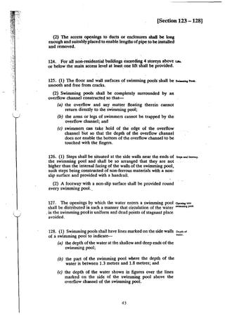 r;.:
·.
[Section 123 - 128]
(2) The access ,openings to ducts or enclosures shall be long
enough and suitably placed to enable lengths of pipe to be installed
and removed.
124. For all non~residential buildings exceeding 4 storeys above uo..
or below the main aCcess level at leastone lift shall be provided.
125. (1) The floor and wall surfaces of swimming pools shall be..._"""'·
smooth and free from cracks.
(2) Swimming pools shall be completely surrounded by an
overflow channel constructed so that-
(a) the overflow and any matter floating therein cannot
return directly to the swimming pool;
(b) the arms or legs of swimmers cannot be trapped by the
overflow channel; and
(c) swimmers, can take hold of the edge of the overflow
channel but so that the depth of the overflow channel
does not enable the bottom of the overflow channel-to be
touched with the fingers.
126. (1) Steps shall be situated at the side walls near the ends of "'"'""' r-.,.
the swimming pool and shall be so arranged that they are not ·
higher than the internal facing of the walls of the swimming pool,
such steps being constructed of non-ferrous materials with a non-
slip surface and provided with a handrail.
(2) A footway with a non-slip surface shall be provided round
every swimming pool. .
127. The openings by which the water enters a swimming pool """""''""'
shall be distributed in such a manner that circulation of the water """""""'pool.
.in the swimming pool is uniform and dead points of stagnant place
avoided.
128. (1) Swimming pools shall have lines marked on the side walls
of a swimming pool to indicate-
(a) the depth ofthe water at the shallow and deep ends of the
swimming pool;
(b) the part of the swinuning pool where the depth of the
water is between 1.3 metres and 1.8 metres; and
(c) the depth of the water shown in figures over the lines
marked on the side of the swimming pool above the
overflow channel of the swimming pool.
43
Dcp~b of
Wiler.
 