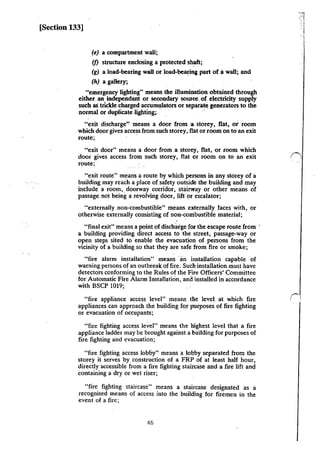[Section 133]
(e) a compartment wall;
(f) structure enclosing a protected shaft;
(g) a load-bearing wall or load-bearing part of awall; and
(h) a gallery;
"emergency lighting" means the illumination obtained through
either. an independant or 5econdary source. of electricity supply
such a5 trickle charged accumulators or separate generators to the
normal or duplicate lighting; . ··
"exit discharge'' means a door from 3J siorey. flat, or room
which door gives access from such storey, flat or room on to an exit
route;
"exit door" means a door from a storey, flat, or room which
door gives access from such storey, flat or room on to an exit
route;
"exit route" means a route by which persons in any storey of a
building may reach a place of safety outside the building and may
include a room, doorway corridor, stai!VIay or other means of
passage not being a revolving door, lift or escalator;
"externally non-combustible" means eJGternally faces with, or
otherwise externally consisting of non-combustible material;
"final exit" means a point of discharge for the escape route from ·
a building providing. direct access to the street, passage-way or
open steps sited to enable the evacuation of persons from the
vicinity of a building so that they are safe from fire or smoke;
"fire alarm installation" means ·an installation capable of
warning persons of an outbreak of fire. Such installation must have
detectors conforming to the Rules of the Fire Officers' Committee
for Automatic Fire Alarm Installation, and installed in accordance
with BSCP 1019;
"fire appliance access level" means the level at which fire
appliances can approach the building for purposes of fire fighting
or evacuation of occupants;
"fire fighting access level" means the highest level that a fire
appliance ladder may be brought against a building for purposes of
fire fighting and evacuation;
"fire fighting access lobby" means a lobby separated from the
storey it serves by construction of a FRP of at least half hour,
directly accessible from a fire fighting staircase and a fire lift and
containing a dry or wet riser;
"fire fighting staircase" means a staircase designated as a
recognised means of access into the building for firemen in the
event of a fire;
46
 