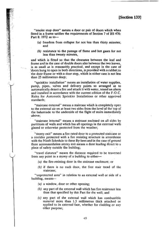 I
[Section 133]
"smoke stop door~· means a door or pair of doors which when
fitted in a frame satifies the requirements of Section 7 of BS 476:
Part 8: I972 as to-
(a) freedom from collapse for not less than thirty minutes;
and
(b) resistance to the passage of flame and hot gases for not
less than twenty minutes,
and which is fitted so that the clearance between the leaf and
frame and in the case of double doors also between the two leaves,
is as small as is reasonably practical, and except in the case of
'doors hung to open in both directions, is provided with a rabbet.to
·the door frame or with a door stop, which in either case is not less
than 25 millimetres deep;
"sprinkler installation" means an installation of water supplies,
pump, pipes, valves and delivery points. so arranged as to
automatically detect a fire and attack it with water, sound an alarm
and installed in accordance with the current edition of the F.O.C.
Rules for Automatic Sprinkler Installations or other approved
standards;
"staircase external" means a staircase which is completely open
to the external air on at least two sides from the level of the·tap of
the balustrade to the underside of the flight of stairs immediately
-above; ·
·~staircase internal" means a staircase enclosed on all sides by
partitions of walls and which has all openings in the external walls
glazed or otherwise protected from the weather;
·"storey exit" means a fire rated door to a protected staii-Case or
a corridor protected with a fire resisting structure in accordance
with the Ninth Schedule to these By-laws and in the case of ground
floor accommodation .storey exit means a door leading direct to a
place of safety outside the building;
"travel distance" means the distance required to be traversed
from any point in a storey of a building to either-
(a) the fire-resisting door in the staircase enclosure; or
(b) if there is no such door, the first stair tread of the
staircase;
"unprotected area" in relation to an external wall or side of a
building, means-
(a) a window, door or other opening;
(b) any part of the external wall which has fire resistance less
than that specified by this Part for the wall; and
(c) any part of the external wall which has combustible
material more lhan 1.5 millimetres thick attached or
applied to its external face, whether for cladding or any
other purpose;
49
 