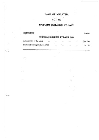 r
l-
i
I
(__)
LAWS OF MALAYSIA
ACT 133
UNIFORM BUILDING BY-LAWS
CONTENTS
UNIFORM BUILDING BY-LAWS 1984
Arrangement of By-Laws
Uniform Building By-Laws 1984
PAGE
(i}- (ix}
I -174
 