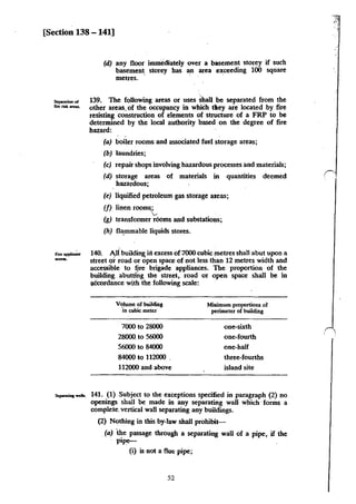 [Section 138 -141]
(d) any floor immediately over a basement storey if such
basement storey has an area e:x;ceeding 100 square
metres.
139. The following areas or uses shall be separated from the
other areas. of the occupancy in wbich tlley are located .by fire
resisting construction of elements of structure of a FRP to be
determined by the local authority based on the degree of fire
hazard:
(a) boiler rooms and associated fuel storage areas;
(b) laundries;
(c) repair shops involving hazardous processes and materials;
(d) storage areas of materials in quantities deemed
hazardous;
(e) llquified petroleum gas storage areas;
(f) linen roo~.;
v
(g) tnnsformer rooms and substations;
(h) fla.mmable liquids stores.
140. AJi building irl excess of 7000 cubic metres shall abut upon a
street or road or open space of not less than 12 metres width and
acce!;Sible to fire brigade appliances. The proportion of the
building abutll;,g the street, road or open space shall be in
;Jtcordance with the following scale:
Volume of buil<tiog Minimum proportions of
in cubic meter perimeter of building
7000 to 28000 one-sixth
28000. to 56000 one-fourth
56000 to 84000 one-half
84000 to 112000 . three-fourths
112000 and above island site
141. (1} Subject to the exceptions specified in paragraph (2} no
openings shall be made in any separating wall which ·forms a
complete. vertical wall separating any buildings.
(2) Nothing in tbis by-law shall probibit-
(a) ·the passage through a separating wall of a pipe, if the
pipe-
(i) is not a flue pipe;
52
(
'
 