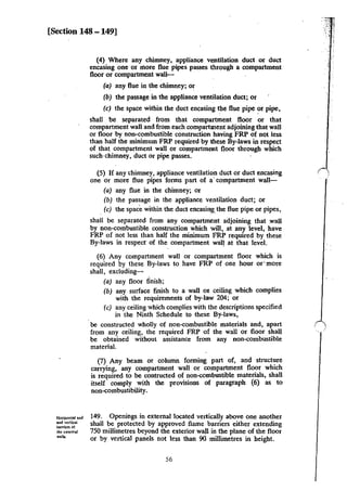 [Section 148 -149]
Horizontal and
and vcrtlcaL
banien of
thc:exlcmal
walls.
(4) Where any chimney, appliance ventilation duct or duct
encasing one or more flue pipes passes through a compartment
floor or compartment wall-- ·
(a) any flue in the chimney; or
(b) the passage in the appliance ventilation duct; or
(c) the space within the duct encasing the flue pipe ?r pipe,
shall be separated from that compartment floor or that
compartment wall and from each compartment adjoining that wall
or floor by non-combustible construction having FRP of not less
than half the minimum FRP required by lhese By-laws in respect
of that compartment wall or compartment floor through which
such·chimney, duct or pipe passes.
(5) If any ·chimney, appliance ventilation duct or duct encasing
one or more flue pipes forms part of a· compartment wall--
(a) any flue in the chimney; or
(b) the passage in the appliance ventilation duct; or
. (c) the space within the duct encasingthe flue pipe or pipes,
shall be separated from any compartment adjoining that .wall
by non-combustible construction which will, at any level, have
FRP of not less than half the minimum FRP required by these
By-laws in respecr of the compartment wal! at that level.
(6) Any compartment wall or compartment floor which is
required by these By-laws to have FRP of one hour or· more
shall, excluding-
(a) any floor finish;
(b) any surface finish to a wall on ceiling which complies
with the requirements of by-law 204; or
(c) any ceiling which complies with the descriptions specified
in the Ninth Schedule to these By-laws,
be constructed wholly of non-combustible materials and, apart
from any ceiling, the required FRP of the wall or floor shall
be obtained without assistance from any non-combustible
materiaL
(7) Any beam or column forming part of, and struct~re
carrying, any compartment wall or compartment floor whtch
is required to be contructed of non-combustible materials, shall
itself comply with the provisions of paragraph (6) as to
non-combustibility.
149. Openings in external located vertically above one another
shall be protected by approved flame barriers either extending
750 millimetres beyond the exterior wall in the plane of the floor
or by vertical panels not less than 90 millimetres in height.
56
 