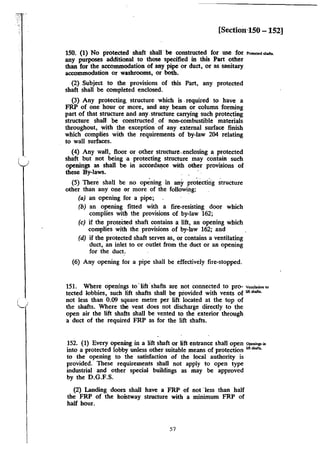 [Sectimi'lSO - 152]
150. (1) No protected shaft shall be constructed for use for ,_,.......,_
any purposes additional to those specified in this Part other
than for the accommodation of any pipe or duct, or as sanitary
accommodation or washrooms, or both.
(2) Subject to the provisions of this Part, any protected
shaft shall be completed enclosed.
(3) Any protecting. structure which is .required to have a
FRP of one hour or more, and any beam or column forming
part of that structure and any. structure carrying such protecting
structure shall be constructed. of non-combustible materials
throughout, with the exception of any external surface finish
which complies with the requirements of by-law 204 relating
to wall surfaces.
(4) Any wall, floor or other structure-.enclosing a protected
shaft but not being 'a protecting structure may contain such
openings as shall be in accordlll)ce with other provisions of
these By-laws. ·
(5) There shall be no opening in any protectirig structure
other than any one or more of the following:
(a) an opening for a pipe;
(b) an opening fitted with a fire-resisting door which
complies with the provisions of by-law 162;
(c) if the protected shaft contains a lift, an opening which
complies with the provisions of by-law 162; and
(d) if the protected shaft serves as, or contains a ventilating
duct, an inlet to or outlet from the duct or an opening
for the duct.
(6) Any opening for a pipe shall be effectively fire-stopped.
151. Where openings to "lift·shafts are not connected to pro- v~""""""'
tected lobbies, such lift shafts shall be provided with vents of """""'·
not less than 0.09 square metre per lift located at the top of
the shafts. Where the vent does not discharge directly to the
open air the lift shafts shall be vented to the exterior through
a duct of the required FRP as for the lift shafts.
152. (1) Every opening in a lift shaft or lift entrance shall open .,...,P'"
into a protected lobby unless other suitable means of protection lift....,.
to the opening to the satisfaction of the local authority is
provided. These requirements shall not apply to open type
industrial and other special buildings as may be approved
by the D.G.F.S.
(2) Landing doors shall have a FRP of not ·less than half
the FRP of the hoistway structure with a minimum FRP of
half hour.
57
 
