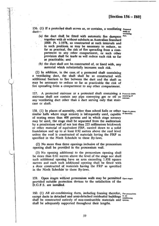 _.·
[Section 156 - f60]
'156. (1) If a protec~d shaft serves as, or contains, a ventilating """''""
duct- ' dJ•ftJ a
. ~ntilltinc
(a) the duct shall be fitted with automatic fire dampers """·
together with o'r without subducts as Australian Standard
1"668: Pt. 1:197f, so constructed at such intervals and
in such positions as may be necessary to reduce, so
far as practical, the risk of fire spreading from a com-
partment to any ·other compartment, or such other
provision shall be lrtade·as will reduce such risk so far
as practicable; and
(b) the duct shall not be, constructed of, or lined with, any
material which substantially increases_ such risk.
(2) In addition, in the case, of a protected shaft containing
a ventilating duct, the shaft shall be so constructed with
additional barriers to fire between the duct and the shaft as
may be necessary to reduce so far as practicable the risk of
fire spreading from a compartment to any other compartment.
157. A protected staircase or a protected shaft containing a Pr~>~ccted 5ha.ru
staircase, sh~ll not contain any pipe conveying gas or oiJ or :~=~of
any ·ventilating duct other tlian a duct serving only that stair-
case or shaft..
158. (1) In places of assembly, other than schoollialls or other s..1.,;,.,,..,
similar Mils where stage scenery is infrequently used, capable ''""'mbly.
of seating more than 400 persons and in which stage scenery
may be used, the stage shall be separated· from the auditorium
by a proscenium wall oaf not less than 225 millimetres brickwork
or other material of equivalent FRP, carried down to a solid
foundation and up to at least 0.92 metres above the roof level
unless the roof is constructed of materials having the. FRP as
specified in the Ninth Schedule to these By-laws.
(2) No more than three openings inclusive of the proscenium
opening shall be provided in the proscenium wall.
(3) No opening additional to the proscenium opening shall
be more than 0.61 metres above the level of the stage nor shall
such additional opening. have an area exceeding 1.858 square
metres and each such additional opening shall be fitted with
a door constructed of 'materials having the FRP as specified
in the Ninth:· Schedule' to these By-laws.
159. Open stages with.out proscenium walls may be permitted ap.. "'"''·
provided suiiable protection devices to the satisfaction of the
D.G.F.S. are installed.
160. (I) All air-conditioning ducts, including framing therefor, "~ .,=•""""
except ducts in detached and semi-detached residential buildings ;.,:. .
shall be constructed entirely of non-<:ombustible materials and :;:.,,;:'m'
shall be adequately supported throughout their lengths.
59
 