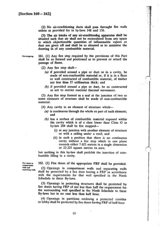 [Section 160 - 162]
(2) No air-conditioning ducts shall pass through! fire walls
unless as provided for in by-laws 148 and 156.
(3) The air intake of any air-conditioning apparatus shall be
situated such that air shall· not be recirculated from any space
in which objectionable quantities of inflammable vapors or
dust are given off and shall be so situated as to minimise the
drawing in of any combustible material.
,,..,.,.;.1. 161. (1) Any fire stop required by the provisions of this Part
shall be so formed and positioned as to prevent or retard the
passage of flame.
Fire: dooD in
""""'"""'"....ns. &!old
SCpMatinJ walls.
(2) Any fire stop shall-.
(a) if provided around a pipe or duct or in a cavity, be
made of non-combustible material or, if it is in a floor
or wall constructed of combustible material, of timber
not less than 37 millimetres thick; and
(b) if provided around a pipe or duct, be so constructed
as not to restrict essential thermal movement.
(3) Any fire stop formed as a seal at the junction of two or
more elements of structure shall be made of non-combustible
material.
(4) Any cavity in an element of structure which-
(a) is continuous through the whole ot part of such element;
arid
(b) has a surface of combustible material exposed within
the cavity which is of a class lower than Class 0 in
by-law 204 shall be fire stopped-
(i) at any junction with another element of structure
or with a ceiling under a roof; and
(ii) in such a position that th'ere is no continuous
cavity without a fire stop which in one plane
exceeds either 7.625 metres in a single dimension
or 23.225 square metres im area;
but nothing in this by-law shall prohibit the insertion of com-
bustible filling in a cavity.
162. (1) Fire doors of the appropriate FRP shall be provided.
(2) Openings in compartment walls and separating walls
shall be protected by a fire door having a FRP in accordance
with the requirements for that wall specified in the Ninth
Schedule to these By-laws.
(3) Openin~s in protecting structures shall be protected by
fire doors haVIng FRP of not less than half the requirement for
the surrounding wall specified in the Ninth Schedule to these
By-laws but in no case less than half hour.
(4) Openings in partitions enclosing a protected corridor
or lobby shall be protected by fire doors having FRP of half-hour
60
 