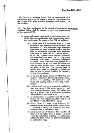 [Section 162 -163]
(5) Fire doors including frames shall be constructed to a
specification which can be shown to meet the requirements for
the relevant FRP when tested in accordance with section 3 of
BS 476:1951. .
163. Fire doors conforming to the method of construction as H•lfho"""'
stipulated below shall be deemed to meet the requirements """ho" <loon.
of the specified ·FRP: , ·
(a) doors and frames constructed in accordance with one
of the following specifications shall be deemed to satisfy
the requirements for doors having FRP of half-hour:
(i) a single door 900 millimetres wide x 2 100
millimetres high maximum or double doors 1 800
millimetres X 2 100 millimetres high maximum
constructed of solid hardwood ·core of not less
than 37 millimetres laminated with adhesives
conforming to either BS 745 "Animal Glues",
or BS 1204, "Synthetic resin adhesives (phenolic
and am~oplastic) for wood" Part 1, "Gap-filling
adhesives", or BS 1444, "Cold-setting casein glue
for wood", faced both sides with plywood to a
total thickness of not less than 43 millimetres
with all edges finished with a solid edge strip
full width of the door. The meeting stiles of
double doors shall be rabbeted 12 millimetres
deep or may be butted provided the clearance
is kept to a minimum;
(ii) doors may be double swing provided they are
mounted on hydraulic floor springs and clearances
at floor not exceeding 4.77 millimetres and
frame and meeting stiles not exceeding 3 milli-
metres;
(iii) a vision panel may be incorporated provided it
does not exceed 0.065 square metre per leaf
with no dimension more than 1 370 millimetres
and it is glazed with 6 millimetres Georgian
Wired Glass in hardwood stops;
(iv) doors constructed in accordance with BS No. 459:
Part 3: 1951 Fire Check Flush Doors and Wood
and Metal Frames (Half-Hour Type);
(v) timber frames for single swing half-hour fire
doors of overall width of 60 millimetres including
25 millimetres rabbet and depth to suit door
thickness plus 34 millimetres stop;
(vi) metal frames for half-hour fire doors shall be of
sheet steel not lighter than 18 gauge of overall
width 50 millimetres including 18 millimetres
rabbet and depth to suit the door thickness plus
53 millimetres stop;
61
 