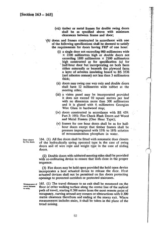 [Section 163 -165]
Door cl~n
for fire doors.
Mtasuremcct of
tn.vcl di.stanc:c
10 exits.
(vii) timber or metal frames for double swing doors
shall be as specified above with minimum
clearances between frame and ·door;
'{b) doors and frames constructed in accordance· with one
' of the following specifications shall be deemed to satisfy
the requirements for doors having FRP of one hour:
(i) a single door not exceeding 900 millimetres wide
x 2100 millimetres high or double doors not
exceeding 1800 millimetres x 2100 millimetres
high constructed as for specification (a) for
' )lalf-hour door but: incorporating on both faces
either externally or beneath the. plywood faces
a I~yer of asbestos insulating board to BS 3536
(not asbestos cement) not less than 3 millimetres
thick;
(ii) doors may swing one way only and.clouble doors
shall have 12 millimetres wide rabbet at the
. . .meeting stiles;
(iii} avision panel may be incorporated provided
it does not exceed ·10 square metres per leaf
with no dimension moi:e than 300 millimetres
and it is glazed with 6, millimetres Georgian
Wire Glass in hardwood stop;
_·(iv) doors constructed in accordance with BS 459:
· Part 3: 1951: Fire Check Flush Doors and Wood
and Metal Frames (One Hour Type);
(v) frames for one hour doors shall be as for half-
hour doors except that timber frames shall be
pressure impregnated with 15% to 18% solution
of monoammonium phosphate in water.
164. (1) All fire doors shall be fitted with automatic door closers
of the hydraulically spring operated type in the case of swing
doors and of wire rope and weight type in the case of sliding
doors. '
(2) Double doors with rabbeted meeting stiles shall be provided
with co-ordinating device to ensure that leafs close in the proper
sequence.
(3) Fire doors may be held open provided the hold open device
incorporates a heat actuated device to release the door. Heat
actuated devices shall not be permitted on fire doors protecting
openings to protected corridors or protected staircases. ·
165. (1) The travel distance to an exit shall be measured on .the
floor or other walking surface along the centre line of the nljtUral
path of travel, starting 0.300 metre from the most remote point of
occupancy, curving around any comers or obstructions with 0.300
metre clearance therefrom and ending at the storey exit. Where
measurement includes stairs, it shall be taken in the plane of the
trend noising.
62
• -~ j
::
 