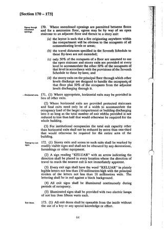 [Section 170 - 173]
E:pe5S through
unenclosed
openlnp.
170. Where unenclosed openings are permitted between floors
and for a mezzanine floor, egress may be by way of an open
staircase to an adjacent floor and thence to a story exit:
(a) the layout is such that a fire originating anywhere within
the compartment will be. obvious to the occupants of all
communicating levels or areas;
(b) the travel distances specified in the Seventh Schedule to
these By-laws are not exceeded;
(c) only 50% of the occupants of a floor are assumed to use
the open staircase and storey exits are provided at every
level to accommodate the other 50% of the occupants of
that level in accordance with the provisions of the Seventh
Schedule to these by-laws; and
(d) the storey exits on the principal floor through which other
levels discharge are designed to handle the occupant; of
that floor plus 50% .of the occupants from the adjacent
levels discharging through it.
__,iforiWoulai•. 171. (1) Where appropriate, horizontal exits m_ay be provided in
lieu of other exits.
Emergc:nq exit
,_jgru,
Exit doon.
(2) Where horizontal exits are provided protected staircases
and final exits need only be of a width to accommodate the
occupancy load of the larger compartment or building discharging
into it so long as the total number of exit widths provided is not
reduced to less than half that would otherwise be required for the
whole building.
(3) For institutional occupancies the total exit capacity other
than horizontal exits shall not be reduced by n1ore than one-third
that would otherwise be required for the entire area of the
building.
172. (1) Storey exits and access to such exits shall be marked by
readily visible signs and shall not be obscured by_ any decorations,
furnishings or other equipment.
(2) A sign reading "KELUAR" with an arrow indicating the
direction shall be placed in every location where the direction of
travel to reach the nearest exit is not immediately apparent.
(3) Every exit sign shall have the word "KELUAR" in plainly
legible letters not less than 150 millimetres high with the principal
strokes of the letters not less than 18 millimetres wide. The
lettering shall be in red against a black background.
(4) All exit signs shall be illuminated continuously during
periods of occupancy.
(5) Illuminated signs shall be provided with two electric lamps
of not less :han fifteen watts each.
173. (!) All exit doors shall be openable from the inside without
the use of a key or any special knowledge or effort.
64
 