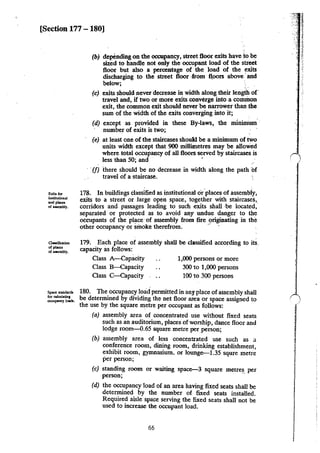 [Section 177 -180]
E.xi~ for
institutiODaJ
""''"""of U5embly.
a.-.ific:ation
.,,._of uaembly.
(b) depending on the occupancy, street floor exits have to be
sized to handle not only the occupant load of the street
floor but also a percentage of the load of the exits
discharging to the street floor ·from fl,oors above ·and
below; ·
(c) exits should never decrease in width along their length of·
travel and, if two or more exits converge into a common
exit, the common exit should never·be narrower than .the
sum of the width of the exits converging into it;
(d) except as provided in these By-laws, the mininium. ·
number of exits is two;
(e) at least one of the staircases should be a minimum of two
units width except that 900 millimetres may be allowed
where total occupancy of all floors served by staircases is
less than 50; and '
·(f) ihere should be no decrease in width along the path bf
travel of a staircase.
178. In buildings classlfied as institutional or.places of assembly,
exits to a street or large open space, together with staircases,
corridors and passages leading to such exits shall ·be located,"
separated or protected as to avoid any undue danger to the
occupants of the place of assembly from fire originating in the
other occupancy or smoke therefrom. ..
179. Each place of assembly shall be classified according to its.
capacity as follows:
Class A-Capacity
Class B-Capacity
Class C-Capacity
1,000 persons or more
300 to 1,000 persons
100 to 300 persons
180. The occupancy load permitted in any place ofassembly shall
be determined by dividing the net floor area or space assigned to
the use by the square metre per occupant as follows:
(a) assembly area of concentrated use without fixed seats
such as an auditorium, places of worship, dance floor and
lodge room-0.65 square metre perperson;
(b) assembly area of less concentrated use such as a
conference room, dining room, drinking establishment
exhibit room, gymnasium. or lounge-1.35 squre metr~
per person;
(c) standing room or waiting space-3 square metre~. per
person;
(d) the occupancy load of an area having fixed seats shall be
determined by the number of fixed seats installed.
Required aisle space serving the fixed seats shall not be
used to increase the occupant load.
66
j
. -J
1
/
.
 