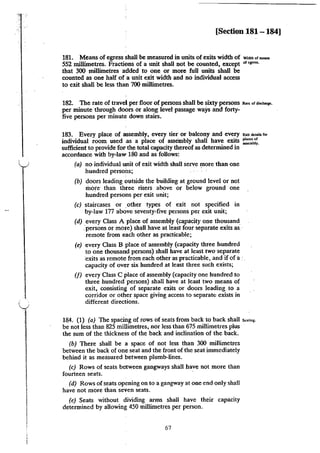[Section 181- 184]
181. Means of egress shall be measured in units of exits width of W"o<hh of.....,
552 millimetres. Fractions of a unit shall not be counted, except or<s=.
that 300 millimetres added to one or more full units shall be
counted as one half of a unit exit width and no individual access
to exit shall be less than 700 millimetres.
182. The rate of travel per floor of persons shall be sixty persons .."of'"""""·
per minute through doors or along level passage ways and forty-
five persons per minute down stairs.
183. Every place of assembly, every tier or balcony and every "''"'"""' fm
individual room used .as a place of assembly shall have exits :::0':.~;.
sufficient to provide fol' the total capacity thereof as determined in
accordance with by-law 180 and as follows:
(a) no individual unit of exit width shall serve more than one
hundred persons; ·
(b) doors leading outside the building at ground level or not
more· than three risers above or below ground one
hundred persons per exit unit;
(c) staircases or ,other types of exit not specified in
by-law 177 above seventy-five persons per exit unit;
(d) every Class A place of assembly (capacity one thousand
.·persons or more) shall have at least four separate exits as:·
remote from each other as practicable;
(e) every Class B place of assembly (capacity three hundred
to one thousand persons) shall have at least two separate
·exits as remote from each other as practicable, and if ofa:.
capacity of over six hundred at least three such exists;
(f) every Class C place of assembly (capacity one hundred to
three hundred persons) shall have at least two means of
exit, consisting of separate exits or doors leading to a
corridor or other space giving access to separatt exists in
different directions.
184. (1) (a) The spacing of rows of seats from back to back shall "'"'"'·
be not less than 825 millimetres, nor less than 675 millimetres plus
the sum of the thickness of the back and inclination of the back.
(b) There shall be a space of not less than 300 millimetres
between the back of one seat and the front of the seat immediately
behind it as measured between plumb-lines.
(c) Rows of seats between gangways shall have not more than
fourteen seats.
(d) Rows ofseats opening on to a gangway at one end only shall
have not more than seVen seats.
(e) Seats without dividing arms shall have their capacity
determined by allowing 450 millimetres per person.
67
 