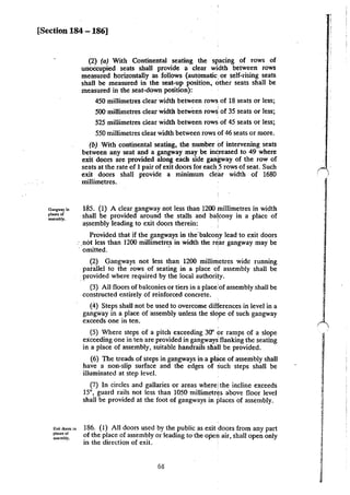 [Section 184 - 186]
Gangway in
places of
assembly.
Exil door.. in
places or
a=:mbly.
(2) (a) With Continental seating the SJ:!acing of rows of
unoccupied seats shall provide a clear width between rows
measured horizontally as follows (automalic, or self-rising seats
shall be measured in the seat-up position, other seats shall be
measured in the seat-down position):
450 millimetres clear width between rows of 18 seats or less;
• I
500 millimetres clear width between row& of 35 seats or less;
525 millimetres clear width between rows of 45 seats or less;
550 millimetres clear width between rows of 46 seats or more.
(b) With continental seating, the number of intervening seats
between any seat and a gangway may be increased to 49 where
exit doors are provided along each side gangway of the row of
seats at the rate of 1 pair of exit doors for each,5 rows of seat. Such
exit doors shall provide a minimum clear width of 1680
millimetres.
185. (1) A cleargangway not less than 1200 millimetres in width
shall be provided around the stalls and ba~cony in a place of
assembly leading to exit doors therein: ·
Provided that if the gangways in the'balcony lead to exit doors
:.not less than 1200 millimetres in width the r~ar gangway may be
· omitted. ·
(2) Gangways not less than 1200 millimetres wide running
parallel to the rows of seating in a place of assembly shall be
.provided where required by the local authority.
(3) All floors of balconies or tiers in a place!of assembly shall be
constructed entirely of reinforced concrete.
(4) Steps shall not be used to overcome differences in level in a
gangway in a place of assembly unless the slope of such gangway
exceeds one in ten. '
(5) Where steps of a pitch exceeding 30" or ramps of a slope
exceeding one in ten are provided in gangways flanking the seating
in a place of assembly, suitable handrails shal! be provided.
(6) The treads of steps in gangways in a pl~ce of assembly shall
have a non-slip surface and the edges of such steps shall be
illuminated at step level.
(7) In circles and gallaries or areas where! the incline exceeds
15•, guard rails not less than 1050 millimetres above floor level
shall be provided at the foot of gangways in places of assembly.
186. (I) All doors used by the public as exit doors from any part
of the place of assembly or leading to the open air, shall open only
in the direction of exit.
68
 