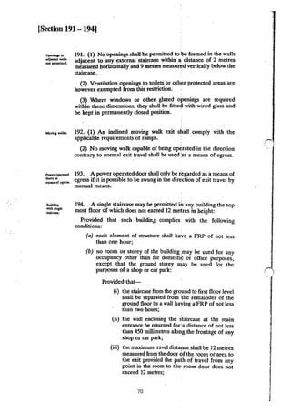 [Section 191 - 194]
Opcninp in
~jaa:nt walb
no1 perminc:d.
191. (1) No openings shall be permitted to 'be formed in the walls
adjacent to any external staircase within ' distance of 2 metres
measured horizontally and 9 metres measured vertically below the
staircaSe.
(2) Ventilation openings to toilets or oth~r protected areas are
however exempted from this restriction. ,
(3) Where windows or other glazed openings are required
within these dimensions, they shaD be fitted with wired glass and
be kept in permanently closed position.
......,, •"""- 192. (1) An inclined moving walk exit shall comply with the
Power opc.ratcd
doonu
meam or egress.
Building
with :single
staircase.
applicable requirements of ramps. '
(2) No moving walk capable of being operated in the direction
contrary to normal exit travel shall be used 'as a means of egress.
193. A power.operated door shall only be regarded as a means of
egress if it is possible to be swung in the direction of exit travel by
manual means.
194. A single staircase may be permitted ih any building the top
most floor of which does not exceed 12 metres in height:
Provided that such buildinJ complies with the following
conditions:
(a) each element of structure shall have a FRP of not less
than one hour;
(b) no room or storey of the building imay be used for any
occupancy other than for domesti!' or office purposes,
except that the ground storey may be used for the
purposes of a shop or car park: '
Provided that-
(i) the staircase from the ground to first floor level
shall be separated from 'the remainder of the
ground floor by a wall having a FRP of not less
than two hours;
(ii) the wall enclosing the ;taircase at the main
entrance be returned for ia distance of not less
than 450 millimetres along the frontage of any
shop or car park;
(iii) the maximum travel distance shall be 12 metres
measured from the door Ofthe room or area to
the exit provided the path of travel from any
point in the room to the' room door does not
exceed 12 metres;
70
r
 