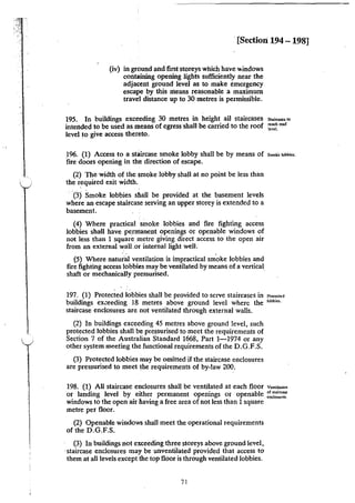 ·[Section 194 - 198]
(iv) in ground and first storeys which have windows
containing opening lights sufficiently near the
adjacent ground level as to make emergency
escape by this means reasonable a maximum
travel distance up to 30 metres is permissible.
195. In buildings exceeding 30 metres in height all staircases
intended to be used as means of egress·shall be carried to the roof
level to give access thereto.
Staitca$C$ to
reach roof
level.
)96. (1) Access to a staircase smoke lobby shall be by means of s=~oiobbi~;
fire doors opening in the direction of escape.
(2) The width of the smoke lobby shall at no point be less than
the required exit width.
·(3) Smoke lobbies shall be provided at the basement levels
where an escape staircase serving an upper storey is extended to a
basement.
(4) Where practical smoke lobbies and fire fighting access
lobbies shall have permanent openings or openable windows of
not less than 1 square metre giving direct access to the open air
from an external wall.or internal light well.
(5) Where natural ventilation is impractical smoke lobbies and
fire fighting access lobbies may be ventilated by means of a vertical
shaft or mechanically pressurised.
197. (1) Protected lobbies shall be provided to serve staircases in P<o•«<d
buildings ex.:eeding 18 metres above ground level where the ,...,~.
staircase enclosures are not ventilated through external walls.
(2) In buildings exceeding 45 metres above ground level, such
protected lobbies shall be pressurised to meet the requirements of
Section 7 of the Australian Standard 1668, Part 1-1974 or any
other system meeting the functional requirements of the D.G.F.S.
(3) Protected lobbies may be omitted if the staircase enclosures
are pressurised to meet the requirements of by-law 200.
198. (1) All staircase enclosures shall be ventilated at each floor v'"'""'•'
or landing level by e~ther permanent openings or openable ~~:~=.
windows to the open air having a free area of not less than 1square
metre per floor.
(2) Openable windows shall meet the operational requirements
of the D.G.F.S.
(3) In buildings not exceeding three storeys above ground level,
·staircase enclosures may be unventilated provided that access to
them at all levels except the top floor is through ventilated lobbies.
71
 