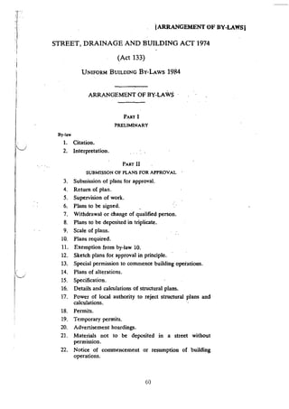 T"/
lI
!
I
I
Iv
'
IV
I
I
iARRANGEMENT OF BY-LAWS!
STREET, DRAINAGE AND BUILDING ACT 1974
(Act 133)
By-law
UNIFORM BUILDING BY-LAWS 1984
ARRANGEMENT OF BY-LAWS
PART I
:PRELIMINARY
1. Citation.
2. Interpretation.
3.
4.
5.
6.
7.
8.
9.
10.
II.
12.
13.
14.
15.
16.
1.7.
18.
19.
20.
21.
22.
PART II
SUBMISSON OF PLANS FOR APPROVAL
Submission of plans for approval.
Return of plan.
Supervision of work.
Plans to be signed.
Withdrawal or change of qualified person.
Plans to be deposited in triplicate.
Scale of plans.
Plans required.
Exemption from by-law 10.
Sketch plans for approval in principle.
Special permission to commence building operations.
Plans of alterations.
Specification.
Details and calculations of structural plans.
Power of local authority to reject structural plans and
calculations.
Permits.
Temporary permits.
Advertisement hoardings.
Materials not to be deposited in a street without
permission.
Notice of commencement or resumption of building
operations.
(i)
 