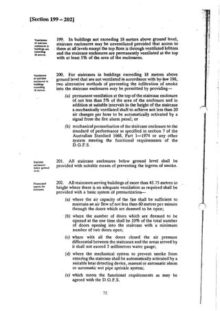 [Section 199 ..:. 202]
VCDtilation
of 5laircase
enci0$W'CS in
bu.ildinp. llOl
<>=ilina
18 metres.
Ventilation
or staircase
cnclos.urcs in
buildings
ucccding
IS metres.
Sta:irClUC
enclosures
below ground
level.
Prc~urized
system ror
staircase$.
199. In buildings not exceeding 18 metres above ground level,
staircase enclosures may be unventilated provided that access to
. them at all levels except the top floor is through ventilated lobbies
and the staircase enclosures are permanently ventilated at the top
with at least 5% of the area of the enclosures.
200. For staircases in buildings exceeding 18 metres above
ground level that are not ventilated in accordance with by-law 198,
two alternative methods of preventing the infiltration of smoke
into the staircase enclosures may be permitted by providing-
(a) permanent ventilation at the top of the staircase enclosure
of not less than 5% of the area of the enclosure and in
addition at suitable intervals in the height of the staircase
a mechanically ventilated shaft to achieve not less than 20
air changes per hour to be automatically activated by a
signal from the fire alarm panel; or
(b) mechanical pressurisation of the staircase enclosure to the
standard of performance as specified in section 7 of the
Australian Standard 1668, Part 1-1974 or any other
system meeting the functional requirements of the
D.G.F.S.
201. All staircase enclosures below ground level shall be
provided with suitable means of preventing the ingress of smoke.
202. All staircases serving buiidings of more than 45.75 metres in
height where there is no adequate ventilation as required shall be
provided with a basic system of pressurization-
(a) where the air capacity of the f~n shall be sufficient to
maintain an air flow of not less than 60 metres per minute
through the doors which are deemed to be open;
·(b) where the number of doors which are deemed to be
opened at the one time shall be 10% of the total number
of doors opening into the staircase with a minimum
number of two doors open; ·
(c) where with all the doors closed the air pressure
differential between the staircases and the areas served by
it shall not exceed 5 millimetres water gauge;
(d) where the mechanical system to prevent smoke from
entering the staircase shall be aut<>matically activated by a
suitable heat detecting device, manual or automatic alarm
or automatic wet pipe sprinkle system;
(e) which meets the functional requirements as may be
agreed with the D.G.F.S.
72
 