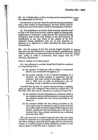 . _'
[Section 203 - 204]
203. (I) A finished floor or floor covering may be exempted from """""""
the requirements of thi~ Part: ~;r.,:'
Provided that in any case where the authority having jurisdiction
finds a floor surface of unusual hazard, the floor surface shall be
considered a part of the interior finish for the purposes ofthis Part.
(2) The classification of interior finish mat.erials specified shall
be that of the basic material used, without regard to subsequently
applied paint or wall-paper, except that the Fire Authority having
jurisdiction shall include such finishes in the determination of
classification in any case where in the opinion of the Fire
Authority having jurisdiction they are of such character or
thickness or so applied as to affect materially the flame spread
characteristics.
204. For the purpose of this Part and the Eighth Schedule to a""""'~"
these By-Laws any reference to a surface being of a specified class ~;;:::':::',
shall be construed as a requirement that the material of which the •un~ •"'
wall, ceiling or soffit .is constructed, shall comply with the """~m.,.
following requirements:
Class 0. Surface of no flame spread.
(A) Any reference to a surface being Class 0 shall be construed
as a requirement that-
(a) the material of which the wall or ceiling is constructed
shall be non combustible throughout; or
(b) the ·surface material, or if it is bonded throughout to a
substrate, the surface material in conjuction with the
substrate, shall when tested in accordance with BS 476;
Part 6, 1968, have an index of performance (A) not
exceeding 12 and a subindex (i) not exceeding 6:
Provided that the face of a plastic material having a softening
point less than 120" Centigrade when tested by method 102 C of
BS 2782: 1970, shall only be regarded as a surface of Class 0 if-
(i) the material is bonded throughout to a substrate which is
not a plastic material and the material in conjunction with
the substrate satisfies the test criteria prescribed in (a)
above; or
(ii) the material satisfies the test criteria prescribeo in (b)
above and is used as a lining of a wall so constructed that
any surface which would be exposed if this lining were not
present, satisfies the said test criteria and is the face of a
material other than a plastic material having a softening
point less than 120"C.
(B) Any reterence to'a surface being of a class other than Class
0 shall be construed as a requirement that the material of which
the wall or ceiling is contructed shall comply with the relevant test
criteria as to surface spread of flame specified in relation to that
class in clause 7 of BS 476: Part 1, Section 2, 1953.
73
 