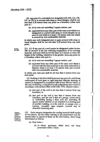 [Section 210- 212]
-mau:rials.
c..,...,.
""'-"""for fue
penc:tnDon
..........offtameoa
roof"""""·
(3) Any part ofa roofwhich is so designated AD, BD, CA, CB,
CC, or CD or is covered with attap or wood shingles, shall be not
less thall 4.58 metres ·from any point on aboundary unless such
part is-
(a) of an area not exceeding 3 square metres; and
(b) separated from any other part ofthe same roofwhich is so
designated or covered with attap or wood shingles by an
area of roof which is at least 1.53 metres wide and which
is covered by non-combustible material,
in which case such designated part or parts covered with attap or
wood shingles shall be not less than 2.29 metres from any such
point.
211. (1) If any part of a roof cannot be designated under by-law
208 on account of the low softening temperature of its covering
material, such part shall be not less than 12.2 metres or twice the
height of the building, whichever is the greater, form any point on
a boundary unless such part is-
(a) of an area not exceeding 3 square metres; and
(b) separated from any other part of the same roof which is
covered with the same material or.any other material by a
distance which is at least 1.53 metres wide and covered
with non-combustible material,
in which case such part shall be not less than 6 metres from any
such point.
(2) Nothing in this Part shall be prevent any part of a roof being
constructed of such glass or rigid polyvinyl chloride sheeting as
cannot be designated in accordance with by-law 208 but which, in
the case of sheeting, is classified as self-extiguishing when tested in
accordance with method 508A of BS 2782: 1970, whether either-
(a) that part of the roof is not less than 6 metres from any
boundary; or
(b) that part of the roof is less than 6 metres from any
boundary, and the roof is that of a garage, conservatory
or outbuilding having a floor area not exceeding 40
square metres whether or not attached to a forming part
of anothet building, or is the roof of, or canopy over, a
balcony, verandah, open carpark, covered way or
detached swimming pool.
212. Each category designation for roofing material shall consist
of two letters, the first letter refering to fire penetration and the
second letter to spread of flame on the roof surface, these being
determined as follows:
(a) First letter-
(i) A-Those specimens which have not been
penetrated within 1 hour;
78
 