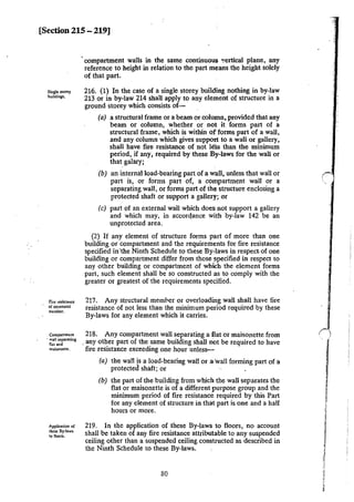 [Section 215 - 219]
Single norey
buildings,
Fire resistance
or structural
member.
Companmenl
· wall separating
flat and
maisoneue.
Application of
lht:$C: By-laws
to floors.
·compartment walls in the same continuous '!ertical plane, any
reference to height in relation to the part means the height solely
of that part.
216. (1) In the case of a single storey building nothing in by-law
213 or in by-law 214 shall apply to any element of structure in a
ground storey which consists of-
(a) a structural frame or a beam or column, provided that any
beam or column, whether or not it forms part of a
structural frame, which is within of forms part of a wall,
and any column which gives support to a wall or gallery,
shall have fire resistance of not less than the minimum
period, if any, required by these By-laws for the wall or
that galary;
(b) an internal load-bearing part of a wall, unless that wall or
part is, or forms part of, a compartment wall or a
separating wall, or forms part of the structure enclosing a
protected shaft or support a gallery; ar
(c) part of an external wall which does not support a gallery
and which may, in accor<ance with by-law 142 be an
unprotected area.
(2) If any element of structure forms part of more than one
building or compartment and the requirements for fire resistance
specified in 'the Ninth Schedule to these By-laws in respect. of one
building or compartment differ from those specified in respect to
any other building or compartment of which the element forms
part, such element shall be so constructed as to comply with the
greater or greatest of the requirements specified.
217. Any structural memper or overloading wall shall have fire
resistance of not less than the minimum period required by these
By-laws for any element which it carries.
218. Any compartment wall separating a flat or maisonette from
. any other part of the same building shall not be required to have
fire resistance exceeding one hour unless--
(a) the wall is a load-bearing wall or a wall forming part of a
protected shaft; or ·. .
(b) the part of the building from which the wall separates the
flat or maisonette is of a different purpose group and the
minimum period of fire resistance required by this Part
for any element of structure in that part is one and a half
hours or more.
219. In the application of these By-laws to floors, no account
shall be taken of any fire resistance attributable to any suspended
ceiling other than a suspended ceiling constructed as described in
the Ninth Schedule to these By-laws.
80
,,
J
~
l
l
j
i
1"
,·
.
 