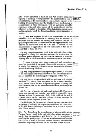 [Section 220 - 223]
220. Where reference is made in this Part to floor areas and Floo"""'""
capacity of buildings or:compartments, the maximum floor area or :;':U:,"'":..,
cubic capacity or the ml!ximum floor area and cubic capacity of the oom...fm'"a.
building or compartment may be doubled where the building or
compartment is fitted 'throughout with an automatic sprinkler
system, or with such qther means of fire protection of not less
efficiency in relation to the nature of the building or compartment
and its contents, which the fire extinguishing system is required to
protect.
221. (1) For the purposes of this Part requirements as to fire To~• of""
resistance shall be construed as meaning that an element of fesJstancc.
structure shall be capable of resisting the action of fire for the
specified period under the conditions of test appropriate to such
element in accordance with BS 476: Part I: subject to such
modifications or applications of such conditions of test as are
prescribed to these By-laws.
(2) Any compartment floor shall, if the underside of such floor
is exposed to test by fire, have fire resistance for not less than the
minimum period required by this Part for elements of structure·
forming part of the compartment immediately below such floor.
222. (1) Any structure, other than an external wall, enclosing a '"'
protected shaft shaH, if f:ach side of the wall is separately exposed ~~~;::~
to test by fire, have fire resistance for not less than the minimum
period required by this ·Part.
(2) Any compartment wall or separating wall shall, if each side
of the wall is separately exposed to test by fire, have fire resistance
for not less than the minimum period required by this Part.
(3) Any part of an external wall which constitutes, or is situated
less than 0.92 metre from any point on the relevant boundary
shall, if each side of the wall is separately exposed to test by fire,
have fire resistance for not Jess than the minimum period required
by this Part.
(4) Any part of an eXIternal wall which is situated 0.92 metre or
more from the relevant boundary and which is required by these
By-Jaws to have fire resistance, shall, if the inside of the wall is
exposed to test by fire, have fire resistance for not Jess than the
minimum period required by this Part:
Provided that, for the purposes of these by-Jaws, the wall shall
be capable of satisfying the requirements of clause 11c of section 3
of BS 476: Part 1: relating to insulation. for a period of not less
than fifteen minutes.
223. Any floor above the ground storey of a house falling within "" •~'""'"
Purpose Group 1 shall, if the underside of such floor is exposed to 1
" ";:~ ' 00"
test by fire in accordance with BS 476: Part 1: be capable of""" ""'·
satisfying the requireme~ts of that test as to freedom from collapse
for a period of not Jess than half an hour and as to insulation and
resistance to passage of ·flame for not less than fifteen minutes.
81
 