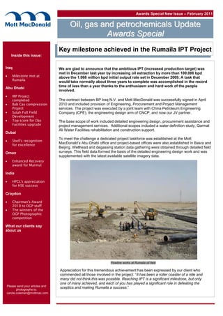 Awards Special New Issue – February 2011
OOiill,, ggaass aanndd ppeettrroocchheemmiiccaallss UUppddaattee
Inside this issue:
Iraq
 Milestone met at
Rumaila
Abu Dhabi
 IRP Project
completed
 Bab Gas compression
Project
 Satah Full Field
Development
 Top score for Das
Facilities upgrade
Dubai
 Shell’s recognition
for excellence
Oman
 Enhanced Recovery
award for Marmul
India
 HPCL’s appreciation
for HSE success
Croydon
 Chairman’s Award
2010 to OGP staff
 The winners of the
OGP Photographic
competition
What our clients say
about us
Please send your articles and
photographs to:
carole.coleman@mottmac.com
Key milestone achieved in the Rumaila IPT Project
We are glad to announce that the ambitious IPT (increased production target) was
met in December last year by increasing oil extraction by more than 100,000 bpd
above the 1.066 million bpd initial output rate set in December 2009. A task that
would take normally about three years to complete was accomplished in the record
time of less than a year thanks to the enthusiasm and hard work of the people
involved.
The contract between BP Iraq N.V. and Mott MacDonald was successfully signed in April
2010 and included provision of Engineering, Procurement and Project Management
services. The project was executed by a joint team with China Petroleum Engineering
Company (CPE), the engineering design arm of CNCP, and now our JV partner.
The base scope of work included detailed engineering design, procurement assistance and
project management services. Additional scopes included a water definition study, Qarmat
Ali Water Facilities rehabilitation and construction support.
To meet the challenge a dedicated project taskforce was established at the Mott
MacDonald’s Abu Dhabi office and project-based offices were also established in Basra and
Beijing. Wellhead and degassing station data gathering were obtained through detailed field
surveys. This field data formed the basis of the detailed engineering design work and was
supplemented with the latest available satellite imagery data.
Appreciation for this tremendous achievement has been expressed by our client who
commended all those involved in the project: “It has been a roller coaster of a ride and
many did not think this was possible. Reaching IPT is a significant milestone, but only
one of many achieved, and each of you has played a significant role in defeating the
sceptics and making Rumaila a success.”
Flowline works at Rumaila oil field
AAwwaarrddss SSppeecciiaall
 